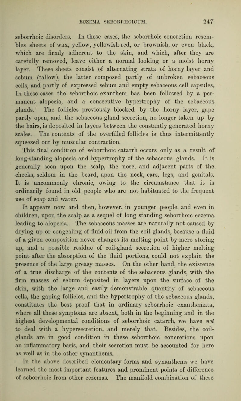 seborrhetic disorders. In these cases, the seborrhoic concretion resem- bles sheets of wax, yellow, yellowish-red, or brownish, or even black, which are firmly adherent to the skin, and which, after they are carefully removed, leave either a normal looking or a moist horny layer. These sheets consist of alternating strata of horny layer and sebum (tallow), the latter composed partly of unbroken sebaceous cells, and partly of expressed sebum and empty sebaceous cell capsules. In these cases the seborrhoic exanthem has been followed by a per- manent alopecia, and a consecutive hypertrophy of the sebaceous glands. The follicles previously blocked by the horny layer, gape partly open, and the sebaceous gland secretion, no longer taken up by the hairs, is deposited in layers between the constantly generated horny scales. The contents of the overfilled follicles is thus intermittently squeezed out by muscular contraction. This final condition of seborrhoic catarrh occurs only as a result of long-standing alopecia and hypertrophy of the sebaceous glands. It is generally seen upon the scalp, the nose, and adjacent parts of the cheeks, seldom in the beard, upon the neck, ears, legs, and genitals. It is uncommonly chronic, owing to the circumstance that it is ordinarily found in old people who are not habituated to the frequent use of soap and water. It appears now and then, however, in younger people, and even in children, upon the scalp as a sequel of long standing seborrhoic eczema leading to alopecia. The sebaceous masses are naturally not caused by drying up or congealing of fluid oil from the coil glands, because a fluid of a given composition never changes its melting point by mere storing up, and a possible residue of coil-gland secretion of higher melting point after the absorption of the fluid portions, could not explain the presence of the large greasy masses. On the other hand, the existence of a true discharge of the contents of the sebaceous glands, with the firm masses of sebum deposited in layers upon the surface of the skin, with the large and easily demonstrable quantity of sebaceous cells, the gaping follicles, and the hypertrophy of the sebaceous glands, constitutes the best proof that in ordinary seborrhoic exanthemata, where all these symptoms are absent, both in the beginning and in the highest developmental conditions of seborrhoic catarrh, we have not to deal with a hypersecretion, and merely that. Besides, the coil- glands are in good condition in these seborrhoic concretions upon an inflammatory basis, and their secretion must be accounted for here as well as in the other synanthems. In the above described elementary forms and synanthems we have learned the most important features and prominent points of difference of seborrhoic from other eczemas. The manifold combination of these