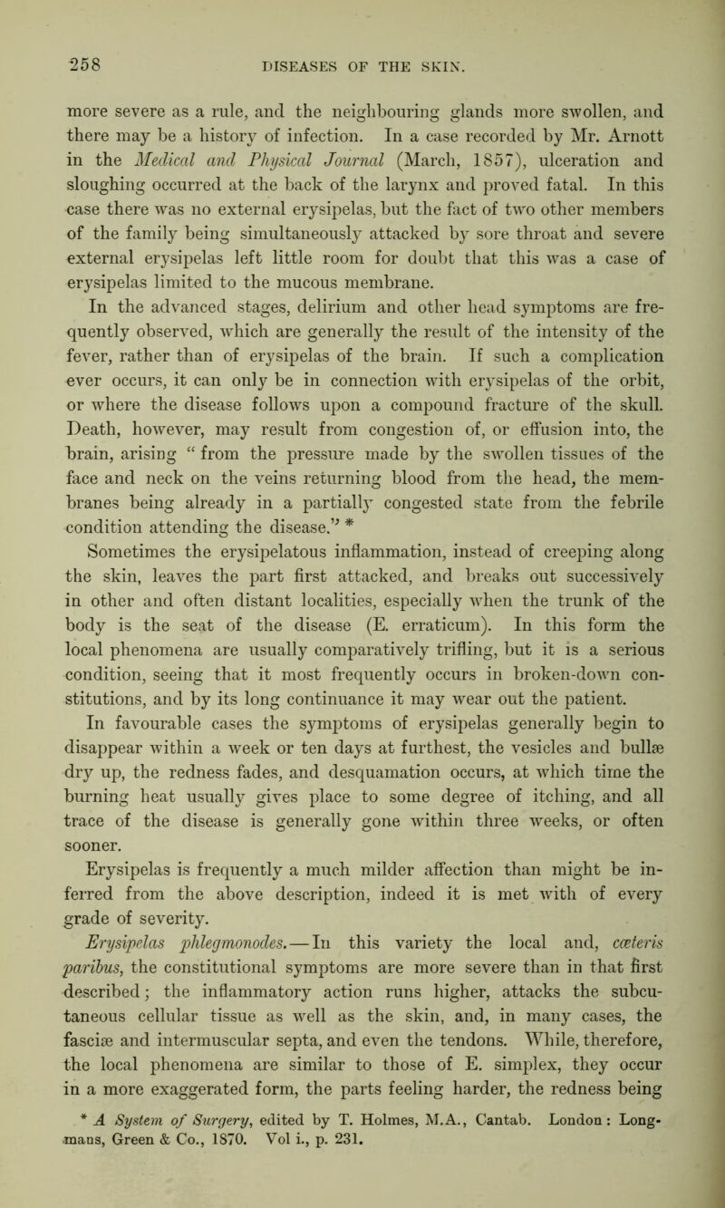 more severe as a rule, and the neighbouring glands more swollen, and there may be a history of infection. In a case recorded by Mr. Arnott in the Medical and Physical Journal (March, 1857), ulceration and sloughing occurred at the back of the larynx and proved fatal. In this case there was no external erysipelas, but the fact of two other members of the family being simultaneously attacked by sore throat and severe external erysipelas left little room for doubt that this was a case of erysipelas limited to the mucous membrane. In the advanced stages, delirium and other head symptoms are fre- quently observed, which are generally the result of the intensity of the fever, rather than of erysipelas of the brain. If such a complication ever occurs, it can only be in connection with erysipelas of the orbit, or where the disease follows upon a compound fracture of the skull. Death, however, may result from congestion of, or effusion into, the brain, arising “ from the pressure made by the swollen tissues of the face and neck on the veins returning blood from the head, the mem- branes being already in a partially congested state from the febrile condition attending the disease.’' * Sometimes the erysipelatous inflammation, instead of creeping along the skin, leaves the part first attacked, and breaks out successively in other and often distant localities, especially when the trunk of the body is the seat of the disease (E. erraticum). In this form the local phenomena are usually comparatively trifling, but it is a serious condition, seeing that it most frequently occurs in broken-down con- stitutions, and by its long continuance it may wear out the patient. In favourable cases the symptoms of erysipelas generally begin to disappear within a week or ten days at furthest, the vesicles and bullae dry up, the redness fades, and desquamation occurs, at which time the burning heat usually gives place to some degree of itching, and all trace of the disease is generally gone within three weeks, or often sooner. Erysipelas is frequently a much milder affection than might be in- ferred from the above description, indeed it is met with of every grade of severity. Erysipelas phlegmonodes.—In this variety the local and, cceteris paribus, the constitutional symptoms are more severe than in that first described; the inflammatory action runs higher, attacks the subcu- taneous cellular tissue as well as the skin, and, in many cases, the fasciae and intermuscular septa, and even the tendons. While, therefore, the local phenomena are similar to those of E. simplex, they occur in a more exaggerated form, the parts feeling harder, the redness being * A System of Surgery, edited by T. Holmes, M.A., Cantab. London: Long- mans, Green & Co., 1870. Vol i., p. 231.