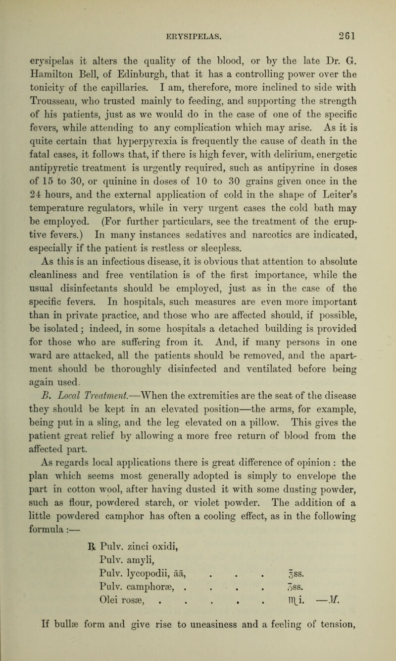 erysipelas it alters the quality of the blood, or by the late Dr. G. Hamilton Bell, of Edinburgh, that it has a controlling power over the tonicity of the capillaries. I am, therefore, more inclined to side with Trousseau, who trusted mainly to feeding, and supporting the strength of his patients, just as we would do in the case of one of the specific fevers, while attending to any complication which may arise. As it is quite certain that hyperpyrexia is frequently the cause of death in the fatal cases, it follows that, if there is high fever, with delirium, energetic antipyretic treatment is urgently required, such as antipyrine in doses of 15 to 30, or quinine in doses of 10 to 30 grains given once in the 24 hours, and the external application of cold in the shape of Leiter’s temperature regulators, while in very urgent cases the cold bath may be employed. (For further particulars, see the treatment of the erup- tive fevers.) In many instances sedatives and narcotics are indicated, especially if the patient is restless or sleepless. As this is an infectious disease, it is obvious that attention to absolute cleanliness and free ventilation is of the first importance, while the usual disinfectants should be employed, just as in the case of the specific fevers. In hospitals, such measures are even more important than in private practice, and those who are affected should, if possible, be isolated; indeed, in some hospitals a detached building is provided for those who are suffering from it. And, if many persons in one ward are attacked, all the patients should be removed, and the apart- ment should be thoroughly disinfected and ventilated before being again used. B. Local Treatment.—When the extremities are the seat of the disease they should be kept in an elevated position—the arms, for example, being put in a sling, and the leg elevated on a pillow. This gives the patient great relief by allowing a more free return of blood from the affected part. As regards local applications there is great difference of opinion : the plan which seems most generally adopted is simply to envelope the part in cotton wool, after having dusted it with some dusting powder, such as flour, powdered starch, or violet powder. The addition of a little powdered camphor has often a cooling effect, as in the following formula:— R Pulv. zinci oxidi, Pulv. arnyli, Pulv. lycopodii, aa, §ss. Pulv. camphorae, .... 3ss. Olei rosae, ..... 1T(j. —M. If bullae form and give rise to uneasiness and a feeling of tension,