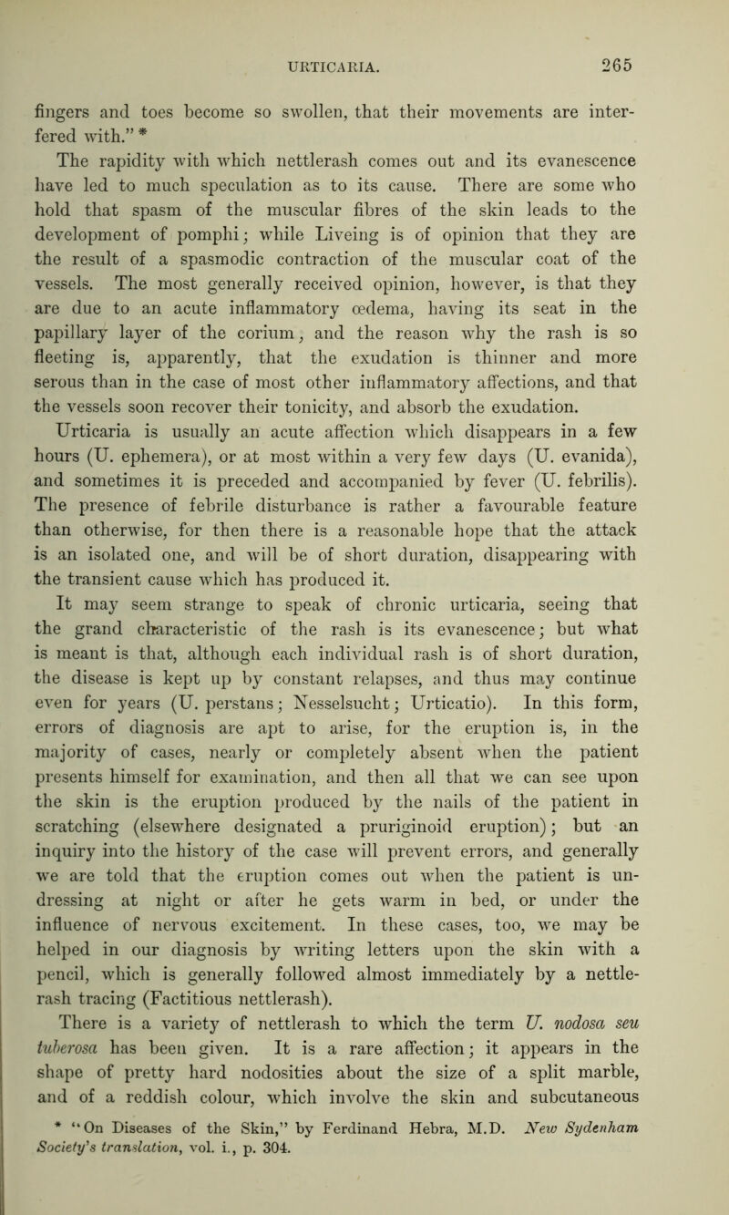 fingers and toes become so swollen, that their movements are inter- fered with.” * The rapidity with which nettlerash comes out and its evanescence have led to much speculation as to its cause. There are some who hold that spasm of the muscular fibres of the skin leads to the development of pomphi; while Liveing is of opinion that they are the result of a spasmodic contraction of the muscular coat of the vessels. The most generally received opinion, however, is that they are due to an acute inflammatory oedema, having its seat in the papillary layer of the corium, and the reason why the rash is so fleeting is, apparently, that the exudation is thinner and more serous than in the case of most other inflammatory affections, and that the vessels soon recover their tonicity, and absorb the exudation. Urticaria is usually an acute affection which disappears in a few hours (U. ephemera), or at most within a very few days (U. evanida), and sometimes it is preceded and accompanied by fever (U. febrilis). The presence of febrile disturbance is rather a favourable feature than otherwise, for then there is a reasonable hope that the attack is an isolated one, and will be of short duration, disappearing with the transient cause which has produced it. It may seem strange to speak of chronic urticaria, seeing that the grand characteristic of the rash is its evanescence; but what is meant is that, although each individual rash is of short duration, the disease is kept up by constant relapses, and thus may continue even for years (U. perstans; Nesselsucht; Urticatio). In this form, errors of diagnosis are apt to arise, for the eruption is, in the majority of cases, nearly or completely absent when the patient presents himself for examination, and then all that we can see upon the skin is the eruption produced by the nails of the patient in scratching (elsewhere designated a pruriginoid eruption); but an inquiry into the history of the case will prevent errors, and generally we are told that the eruption comes out when the patient is un- dressing at night or after he gets warm in bed, or under the influence of nervous excitement. In these cases, too, we may be helped in our diagnosis by writing letters upon the skin with a pencil, which is generally followed almost immediately by a nettle- rash tracing (Factitious nettlerash). There is a variety of nettlerash to which the term TJ. nodosa sen tuberosa has been given. It is a rare affection; it appears in the shape of pretty hard nodosities about the size of a split marble, and of a reddish colour, which involve the skin and subcutaneous * “On Diseases of the Skin,” by Ferdinand Hebra, M.D. New Sydenham Society's translation, vol. i., p. 304.