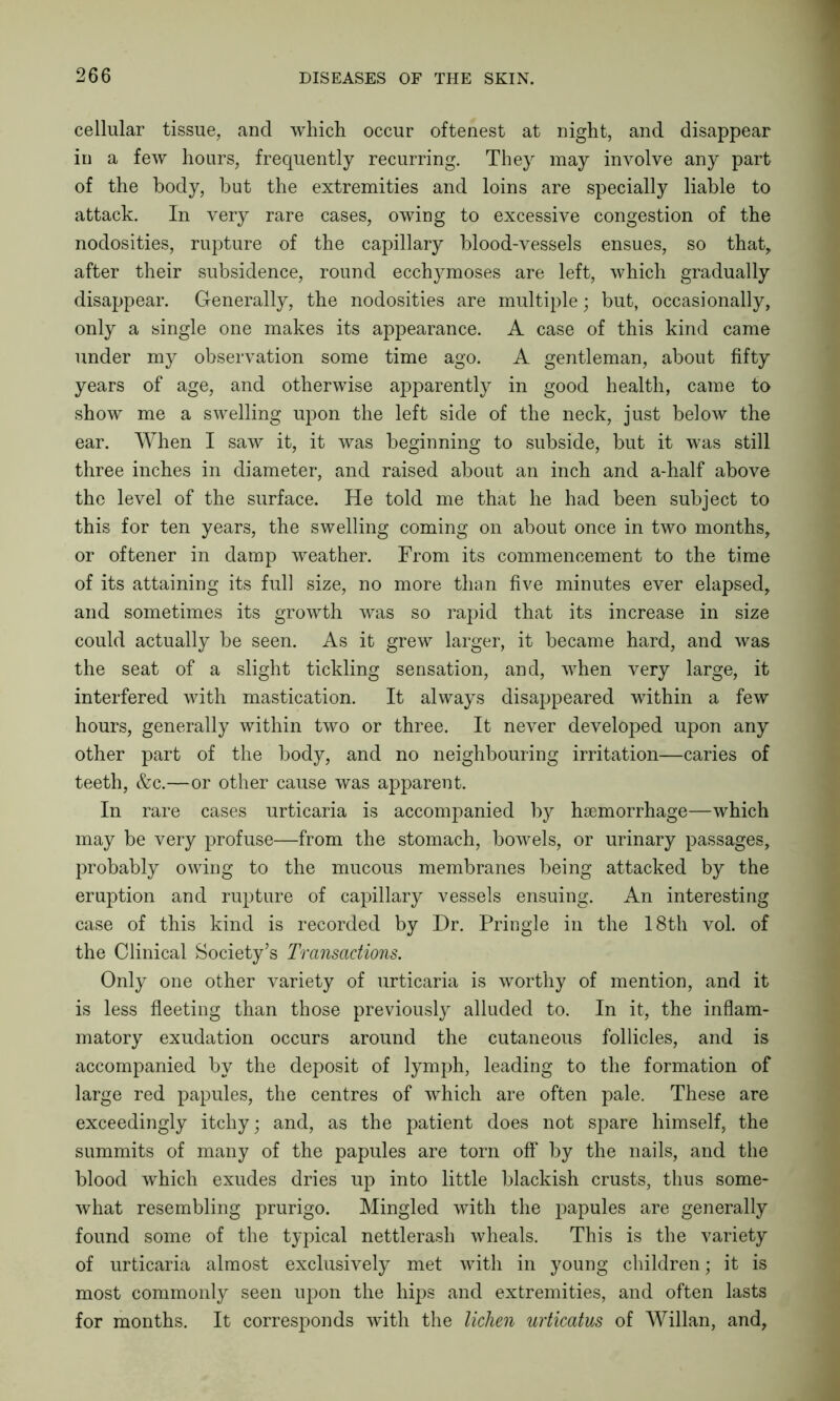 cellular tissue, and which occur oftenest at night, and disappear in a few hours, frequently recurring. They may involve any part of the body, but the extremities and loins are specially liable to attack. In very rare cases, owing to excessive congestion of the nodosities, rupture of the capillary blood-vessels ensues, so that, after their subsidence, round ecchymoses are left, which gradually disappear. Generally, the nodosities are multiple; but, occasionally, only a single one makes its appearance. A case of this kind came under my observation some time ago. A gentleman, about fifty years of age, and otherwise apparently in good health, came to show me a swelling upon the left side of the neck, just below the ear. When I saw it, it was beginning to subside, but it was still three inches in diameter, and raised about an inch and a-half above the level of the surface. He told me that he had been subject to this for ten years, the swelling coming on about once in two months, or oftener in damp weather. From its commencement to the time of its attaining its full size, no more than five minutes ever elapsed, and sometimes its growth was so rapid that its increase in size could actually be seen. As it grew larger, it became hard, and was the seat of a slight tickling sensation, and, when very large, it interfered with mastication. It always disappeared within a few hours, generally within two or three. It never developed upon any other part of the body, and no neighbouring irritation—caries of teeth, &c.—or other cause was apparent. In rare cases urticaria is accompanied by haemorrhage—which may be very profuse—from the stomach, bowels, or urinary passages, probably owing to the mucous membranes being attacked by the eruption and rupture of capillary vessels ensuing. An interesting case of this kind is recorded by Dr. Pringle in the 18th vol. of the Clinical Society’s Transactions. Only one other variety of urticaria is worthy of mention, and it is less fleeting than those previously alluded to. In it, the inflam- matory exudation occurs around the cutaneous follicles, and is accompanied by the deposit of lymph, leading to the formation of large red papules, the centres of which are often pale. These are exceedingly itchy; and, as the patient does not spare himself, the summits of many of the papules are torn off by the nails, and the blood which exudes dries up into little blackish crusts, thus some- what resembling prurigo. Mingled with the papules are generally found some of the typical nettlerasli wheals. This is the variety of urticaria almost exclusively met with in young children; it is most commonly seen upon the hips and extremities, and often lasts for months. It corresponds with the lichen urticatus of Willan, and.