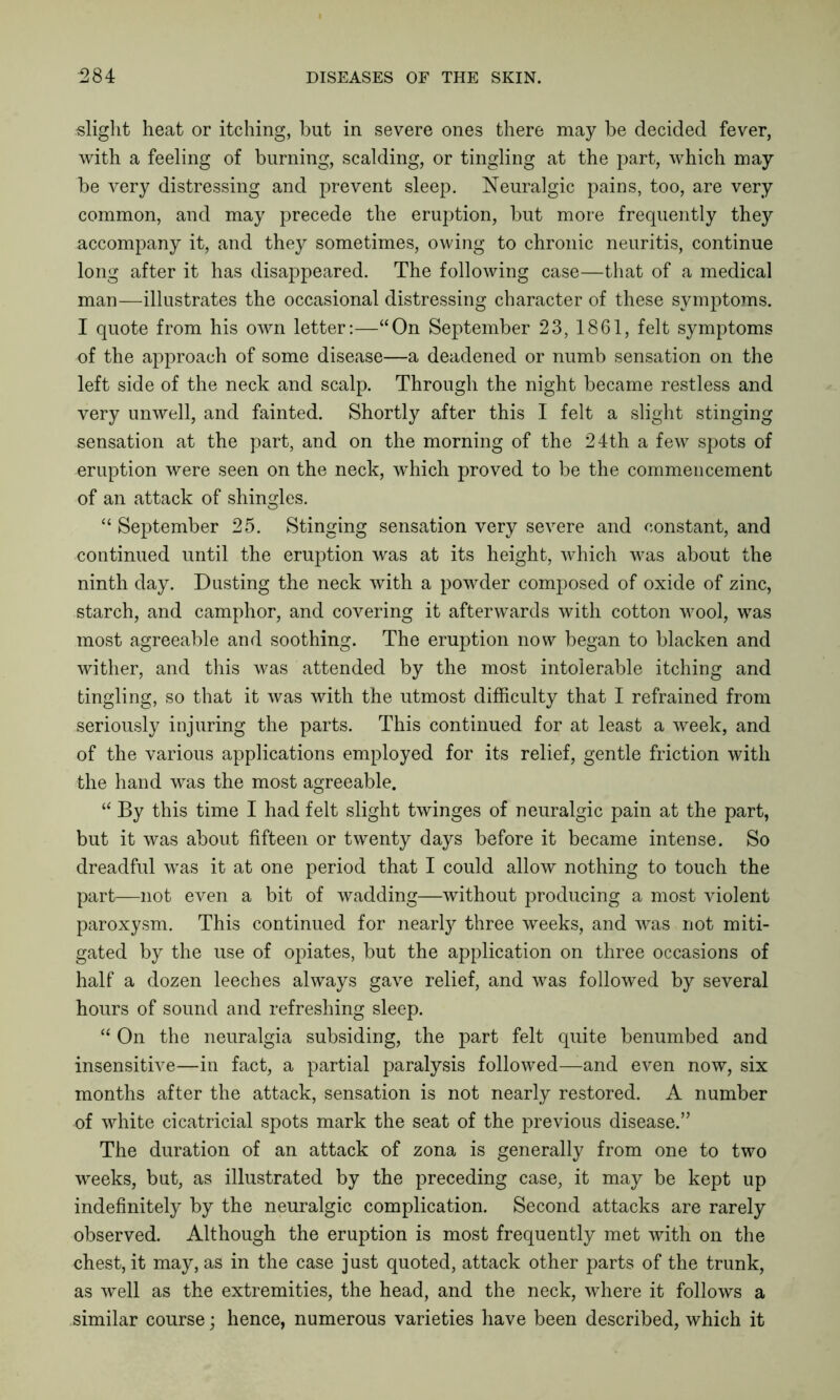 slight heat or itching, but in severe ones there may be decided fever, with a feeling of burning, scalding, or tingling at the part, which may be very distressing and prevent sleep. Neuralgic pains, too, are very common, and may precede the eruption, but more frequently they accompany it, and they sometimes, owing to chronic neuritis, continue long after it has disappeared. The following case—that of a medical man—illustrates the occasional distressing character of these symptoms. I quote from his own letter:—“On September 23, 1861, felt symptoms of the approach of some disease—a deadened or numb sensation on the left side of the neck and scalp. Through the night became restless and very unwell, and fainted. Shortly after this I felt a slight stinging sensation at the part, and on the morning of the 24th a few spots of eruption were seen on the neck, -which proved to be the commencement of an attack of shingles. “ September 25. Stinging sensation very severe and constant, and continued until the eruption was at its height, which was about the ninth day. Dusting the neck with a powder composed of oxide of zinc, starch, and camphor, and covering it afterwards with cotton wool, was most agreeable and soothing. The eruption now began to blacken and wither, and this was attended by the most intolerable itching and tingling, so that it was with the utmost difficulty that I refrained from seriously injuring the parts. This continued for at least a week, and of the various applications employed for its relief, gentle friction with the hand was the most agreeable. “ By this time I had felt slight twinges of neuralgic pain at the part, but it was about fifteen or twenty days before it became intense. So dreadful was it at one period that I could allow nothing to touch the part—not even a bit of wadding—without producing a most violent paroxysm. This continued for nearly three weeks, and was not miti- gated by the use of opiates, but the application on three occasions of half a dozen leeches always gave relief, and was followed by several hours of sound and refreshing sleep. “ On the neuralgia subsiding, the part felt quite benumbed and insensitive—in fact, a partial paralysis followed—and even now, six months after the attack, sensation is not nearly restored. A number of white cicatricial spots mark the seat of the previous disease.” The duration of an attack of zona is generally from one to two weeks, but, as illustrated by the preceding case, it may be kept up indefinitely by the neuralgic complication. Second attacks are rarely observed. Although the eruption is most frequently met with on the chest, it may, as in the case just quoted, attack other parts of the trunk, as well as the extremities, the head, and the neck, where it follows a similar course; hence, numerous varieties have been described, which it