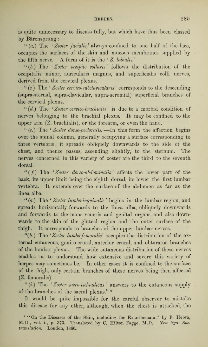 is quite unnecessary to discuss fully, but which have thus been classed by Barensprung:— “ (a.) The ‘ Zoster facialis,’ always confined to one half of the face, occupies the surfaces of the skin and mucous membranes supplied by the fifth nerve. A form of it is the ‘ Z. labialis! “ (b.) The ‘Zoster occipito collaris ’ follows the distribution of the occipitalis minor, auricularis magnus, and superficialis colli nerves, derived from the cervical plexus. “ (c.) The e Zoster cervico-subclavicularis ’ corresponds to the descending (supra-sternal, supra-clavicular, supra-acromial) superficial branches of the cervical plexus. “ (d.) The * Zoster cervico-brachialis ’ is due to a morbid condition of nerves belonging to the brachial plexus. It may be confined to the upper arm (Z. brachialis), or the forearm, or even the hand. “ (e.) The ‘ Zoster dorso-pedoralis.’—In this form the affection begins over the spinal column, generally occupying a surface corresponding to three vertebrae; it spreads obliquely downwards to the side of the chest, and thence passes, ascending slightly, to the sternum. The nerves concerned in this variety of zoster are the third to the seventh dorsal. “ (/.) The ‘ Zoster dorso-abdominalis ’ affects the lower part of the back, its upper limit being the eighth dorsal, its lower the first lumbar vertebra. It extends over the surface of the abdomen as far as the linea alba. “ (g.) The £ Zoster lumbo-inguinalis ’ begins in the lumbar region, and spreads horizontally forwards to the linea alba, obliquely downwards and forwards to the mons veneris and genital organs, and also down- wards to the skin of the gluteal region and the outer surface of the thigh. It corresponds to branches of the upper lumbar nerves. “(A) The ‘Zoster lumbo-janoraks’ occupies the distribution of the ex- ternal cutaneous, genito-crural, anterior crural, and obturator branches of the lumbar plexus. The wide cutaneous distribution of these nerves enables us to understand how extensive and severe this variety of herpes may sometimes be. In other cases it is confined to the surface of the thigh, only certain branches of these nerves being then affected (Z. femoralis). “ (i) The ‘ Zoster sacro-ischiadicus ’ answers to the cutaneous supply of the branches of the sacral plexus.” * It would be quite impossible for the careful observer to mistake this disease for any other, although, when the chest is attacked, the *“On the Diseases of the Skin, including the Exanthemata,” by F. Hebra, M.D., vol. i., p. 373. Translated by C. Hilton Fagge, M.D. New Syd. Soc. translation. London, 1866.