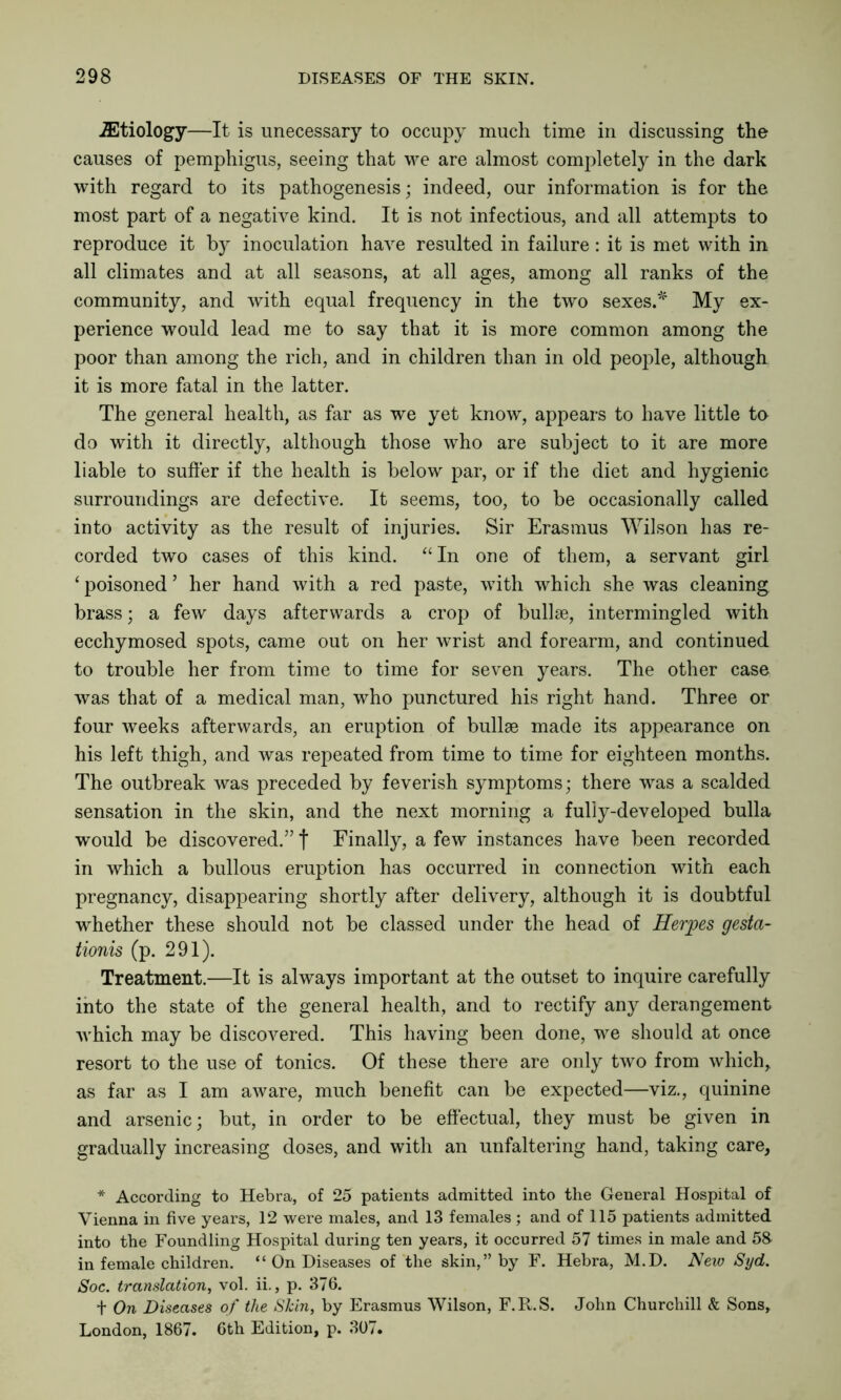 ^Etiology—It is unecessary to occupy much time in discussing the causes of pemphigus, seeing that we are almost completely in the dark with regard to its pathogenesis; indeed, our information is for the most part of a negative kind. It is not infectious, and all attempts to reproduce it by inoculation have resulted in failure : it is met with in all climates and at all seasons, at all ages, among all ranks of the community, and with equal frequency in the two sexes.* My ex- perience would lead me to say that it is more common among the poor than among the rich, and in children than in old people, although it is more fatal in the latter. The general health, as far as we yet know, appears to have little to do with it directly, although those who are subject to it are more liable to suffer if the health is below par, or if the diet and hygienic surroundings are defective. It seems, too, to be occasionally called into activity as the result of injuries. Sir Erasmus Wilson has re- corded two cases of this kind. “In one of them, a servant girl ‘ poisoned ’ her hand with a red paste, with which she was cleaning brass; a few days afterwards a crop of bullae, intermingled with ecchymosed spots, came out on her wrist and forearm, and continued to trouble her from time to time for seven years. The other case was that of a medical man, who punctured his right hand. Three or four weeks afterwards, an eruption of bullae made its appearance on his left thigh, and was repeated from time to time for eighteen months. The outbreak was preceded by feverish symptoms; there was a scalded sensation in the skin, and the next morning a fully-developed bulla would be discovered.” f Finally, a few instances have been recorded in which a bullous eruption has occurred in connection with each pregnancy, disappearing shortly after delivery, although it is doubtful whether these should not be classed under the head of Herpes gesta- tionis (p. 291). Treatment.—It is always important at the outset to inquire carefully into the state of the general health, and to rectify any derangement which may be discovered. This having been done, we should at once resort to the use of tonics. Of these there are only two from which, as far as I am aware, much benefit can be expected—viz., quinine and arsenic; but, in order to be effectual, they must be given in gradually increasing doses, and with an unfaltering hand, taking care, * According to Hebra, of 25 patients admitted into the General Hospital of Vienna in five years, 12 were males, and 13 females ; and of 115 patients admitted into the Foundling Hospital during ten years, it occurred 57 times in male and 53 in female children. “ On Diseases of the skin,” by F. Hebra, M.D. New Syd. Soc. translation, vol. ii., p. 376. + On Diseases of the Shin, by Erasmus Wilson, F.R.S. John Churchill & Sons, London, 1867. 6th Edition, p. 307.