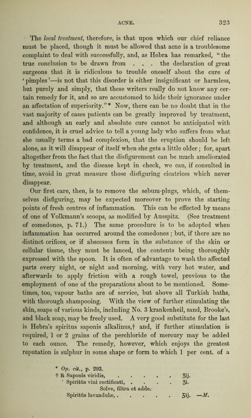 The local treatment, therefore, is that upon which our chief reliance must be placed, though it must be allowed that acne is a troublesome eomplaint to deal with successfully, and, as Hebra has remarked, “ the true conclusion to be drawn from . . . the declaration of great surgeons that it is ridiculous to trouble oneself about the cure of ‘ pimples ’—is not that this disorder is either insignificant or harmless, but purely and simply, that these writers really do not know any cer- tain remedy for it, and so are accustomed to hide their ignorance under an affectation of superiority.” * Now, there can be no doubt that in the vast majority of cases patients can be greatly improved by treatment, and although an early and absolute cure cannot be anticipated with confidence, it is cruel advice to tell a young lady who suffers from what she usually terms a bad complexion, that the eruption should be left alone, as it will disappear of itself when she gets a little older; for, apart altogether from the fact that the disfigurement can be much ameliorated by treatment, and the disease kept in check, we can, if consulted in time, avoid in great measure those disfiguring cicatrices which never disappear. Our first care, then, is to remove the sebum-plugs, which, of them- selves disfiguring, may be expected moreover to prove the starting points of fresh centres of inflammation. This can be effected by means of one of Volkmann’s scoops, as modified by Ausspitz. (See treatment of comedones, p. 71.) The same procedure is to be adopted when inflammation has occurred around the comedones ; but, if there are no distinct orifices, or if abscesses form in the substance of the skin or cellular tissue, they must be lanced, the contents being thoroughly expressed with the spoon. It is often of advantage to wash the affected parts every night, or night and morning, with very hot water, and afterwards to apply friction with a rough towel, previous to the employment of one of the preparations about to be mentioned. Some- times, too, vapour baths are of service, but above all Turkish baths, with thorough shampooing. With the view of further stimulating the skin, soaps of various kinds, including No. 3 krankenheil, sand, Brooke’s, and black soap, may be freely used. A very good substitute for the last is Hebra’s spiritus saponis alkalinus,f and, if further stimulation is required, 1 or 2 grains of the perchloride of mercury may be added to each ounce. The remedy, however, which enjoys the greatest reputation is sulphur in some shape or form to which 1 per cent, of a * Op. tit., p. 293. t ft Saponis viridis, gij. ’ Spiritfts vini rectificati, . . . . §i. Solve, filtra et adde. Spiritfts lavandulse, 3U‘ —d/.