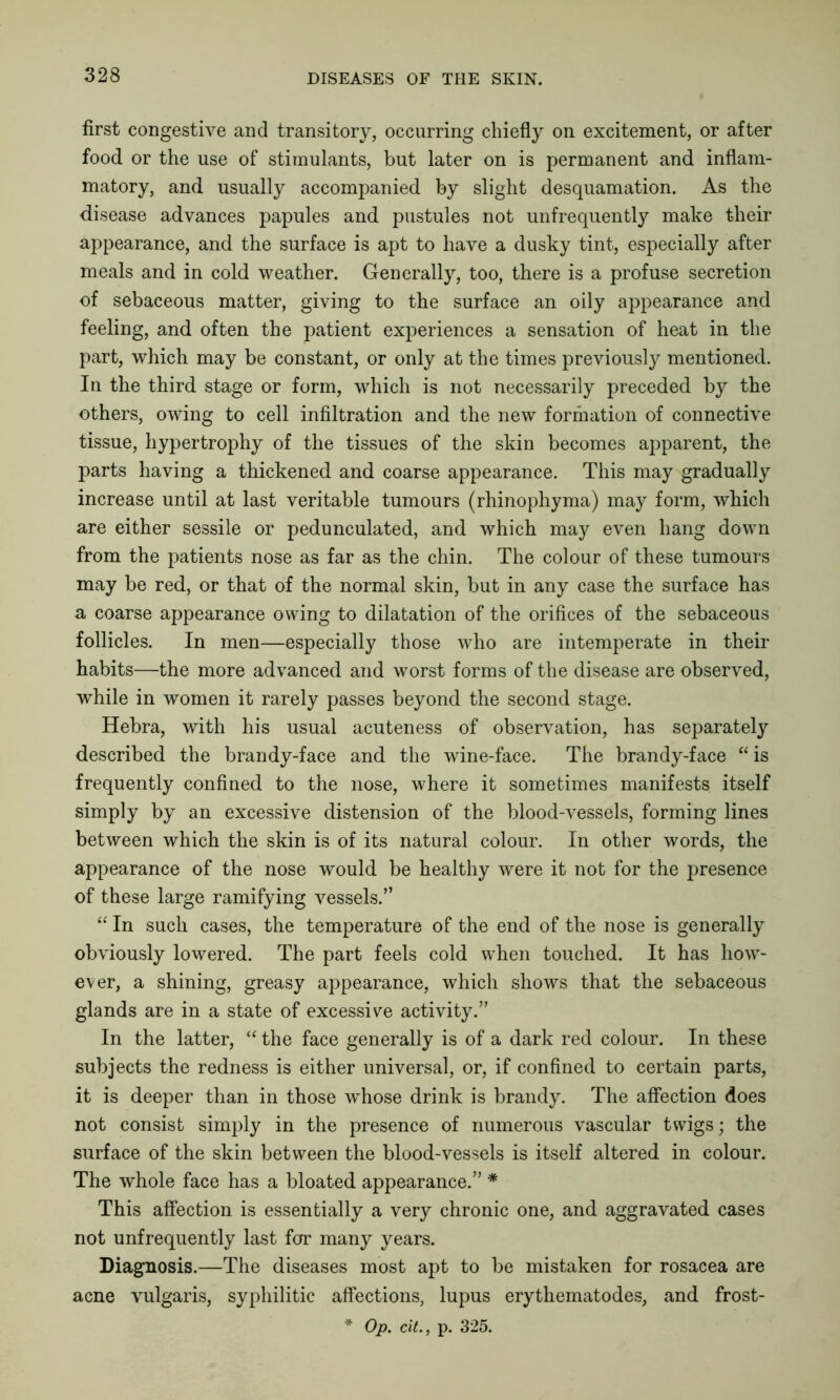 first congestive and transitory, occurring chiefly on excitement, or after food or the use of stimulants, but later on is permanent and inflam- matory, and usually accompanied by slight desquamation. As the disease advances papules and pustules not unfrequently make their appearance, and the surface is apt to have a dusky tint, especially after meals and in cold weather. Generally, too, there is a profuse secretion of sebaceous matter, giving to the surface an oily appearance and feeling, and often the patient experiences a sensation of heat in the part, which may be constant, or only at the times previously mentioned. In the third stage or form, which is not necessarily preceded by the others, owing to cell infiltration and the new formation of connective tissue, hypertrophy of the tissues of the skin becomes apparent, the parts having a thickened and coarse appearance. This may gradually increase until at last veritable tumours (rhinophyma) may form, which are either sessile or pedunculated, and which may even hang down from the patients nose as far as the chin. The colour of these tumours may be red, or that of the normal skin, but in any case the surface has a coarse appearance owing to dilatation of the orifices of the sebaceous follicles. In men—especially those who are intemperate in their habits—the more advanced and worst forms of the disease are observed, while in women it rarely passes beyond the second stage. Hebra, with his usual acuteness of observation, has separately described the brandy-face and the wine-face. The brandy-face “ is frequently confined to the nose, where it sometimes manifests itself simply by an excessive distension of the blood-vessels, forming lines between which the skin is of its natural colour. In other words, the appearance of the nose would be healthy were it not for the presence of these large ramifying vessels.” “ In such cases, the temperature of the end of the nose is generally obviously lowered. The part feels cold when touched. It has how- ever, a shining, greasy appearance, which shows that the sebaceous glands are in a state of excessive activity.” In the latter, “ the face generally is of a dark red colour. In these subjects the redness is either universal, or, if confined to certain parts, it is deeper than in those -whose drink is brandy. The affection does not consist simply in the presence of numerous vascular twigs; the surface of the skin between the blood-vessels is itself altered in colour. The whole face has a bloated appearance.” * This affection is essentially a very chronic one, and aggravated cases not unfrequently last for many years. Diagnosis.—The diseases most apt to be mistaken for rosacea are acne vulgaris, syphilitic affections, lupus erythematodes, and frost- * Op. cit., p. 325.