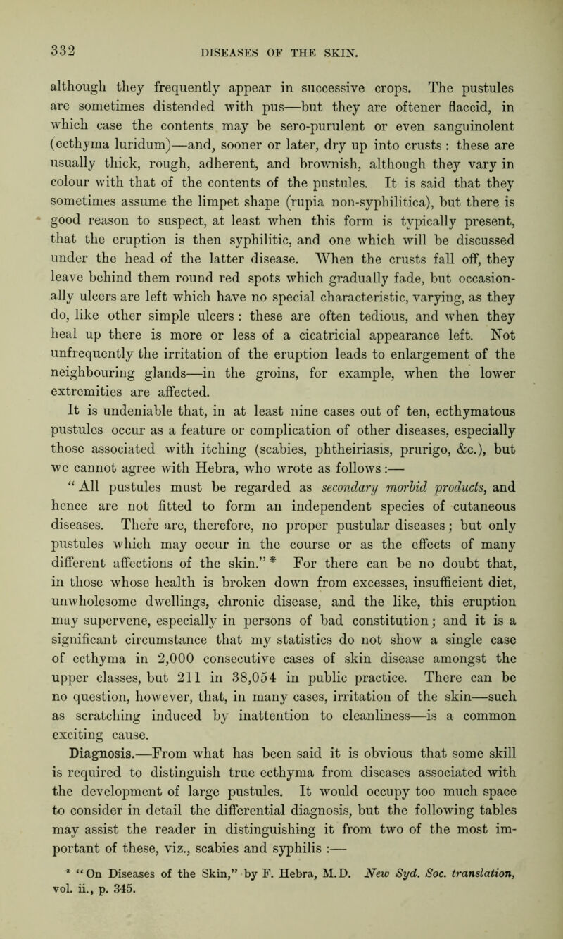 although they frequently appear in successive crops. The pustules are sometimes distended with pus—but they are oftener flaccid, in which case the contents may be sero-purulent or even sanguinolent (ecthyma luridum)—and, sooner or later, dry up into crusts : these are usually thick, rough, adherent, and brownish, although they vary in colour with that of the contents of the pustules. It is said that they sometimes assume the limpet shape (rupia non-syphilitica), but there is good reason to suspect, at least when this form is typically present, that the eruption is then syphilitic, and one which will be discussed under the head of the latter disease. When the crusts fall off, they leave behind them round red spots which gradually fade, but occasion- ally ulcers are left which have no special characteristic, varying, as they do, like other simple ulcers : these are often tedious, and when they heal up there is more or less of a cicatricial appearance left. Not unfrequently the irritation of the eruption leads to enlargement of the neighbouring glands—in the groins, for example, when the lower extremities are affected. It is undeniable that, in at least nine cases out of ten, ecthymatous pustules occur as a feature or complication of other diseases, especially those associated with itching (scabies, phtheiriasis, prurigo, &c.), but we cannot agree with Hebra, who wrote as follows:— “ All pustules must be regarded as secondary morbid products, and hence are not fitted to form an independent species of cutaneous diseases. There are, therefore, no proper pustular diseases; but only pustules which may occur in the course or as the effects of many different affections of the skin.” * For there can be no doubt that, in those whose health is broken down from excesses, insufficient diet, unwholesome dwellings, chronic disease, and the like, this eruption may supervene, especially in persons of bad constitution; and it is a significant circumstance that my statistics do not show a single case of ecthyma in 2,000 consecutive cases of skin disease amongst the upper classes, but 211 in 38,054 in public practice. There can be no question, however, that, in many cases, irritation of the skin—such as scratching induced by inattention to cleanliness—is a common exciting cause. Diagnosis.—From what has been said it is obvious that some skill is required to distinguish true ecthyma from diseases associated with the development of large pustules. It would occupy too much space to consider in detail the differential diagnosis, but the following tables may assist the reader in distinguishing it from two of the most im- portant of these, viz., scabies and syphilis :— * “On Diseases of the Skin,” by F. Hebra, M.D. New Syd. Soc. translation, vol. ii., p. 345.