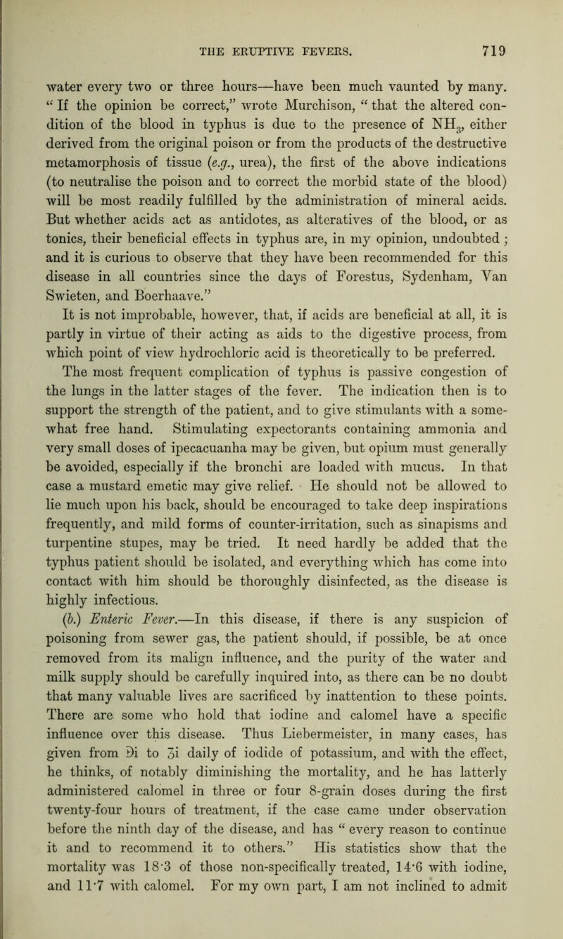 water every two or three hours—have been much vaunted by many. “ If the opinion be correct,” wrote Murchison, “ that the altered con- dition of the blood in typhus is due to the presence of NH3, either derived from the original poison or from the products of the destructive metamorphosis of tissue (e.y., urea), the first of the above indications (to neutralise the poison and to correct the morbid state of the blood) will be most readily fulfilled by the administration of mineral acids. But whether acids act as antidotes, as alteratives of the blood, or as tonics, their beneficial effects in typhus are, in my opinion, undoubted; and it is curious to observe that they have been recommended for this disease in all countries since the days of Forestus, Sydenham, Van Swieten, and Boerhaave.” It is not improbable, however, that, if acids are beneficial at all, it is partly in virtue of their acting as aids to the digestive process, from which point of view hydrochloric acid is theoretically to be preferred. The most frequent complication of typhus is passive congestion of the lungs in the latter stages of the fever. The indication then is to support the strength of the patient, and to give stimulants with a some- what free hand. Stimulating expectorants containing ammonia and very small doses of ipecacuanha may be given, but opium must generally he avoided, especially if the bronchi are loaded with mucus. In that case a mustard emetic may give relief. He should not be allowed to lie much upon his back, should be encouraged to take deep inspirations frequently, and mild forms of counter-irritation, such as sinapisms and turpentine stupes, may be tried. It need hardly be added that the typhus patient should be isolated, and everything which has come into contact with him should be thoroughly disinfected, as the disease is highly infectious. (ib.) Enteric Fever.—In this disease, if there is any suspicion of poisoning from sewer gas, the patient should, if possible, be at once removed from its malign influence, and the purity of the water and milk supply should be carefully inquired into, as there can be no doubt that many valuable lives are sacrificed by inattention to these points. There are some who hold that iodine and calomel have a specific influence over this disease. Thus Liebermeister, in many cases, has given from di to 3i daily of iodide of potassium, and with the effect, he thinks, of notably diminishing the mortality, and he has latterly administered calomel in three or four 8-grain doses during the first twenty-four hours of treatment, if the case came under observation before the ninth day of the disease, and has “ every reason to continue it and to recommend it to others.” His statistics show that the mortality was 18'3 of those non-specifically treated, 14*6 with iodine, and 1T7 with calomel. For my own part, I am not inclined to admit