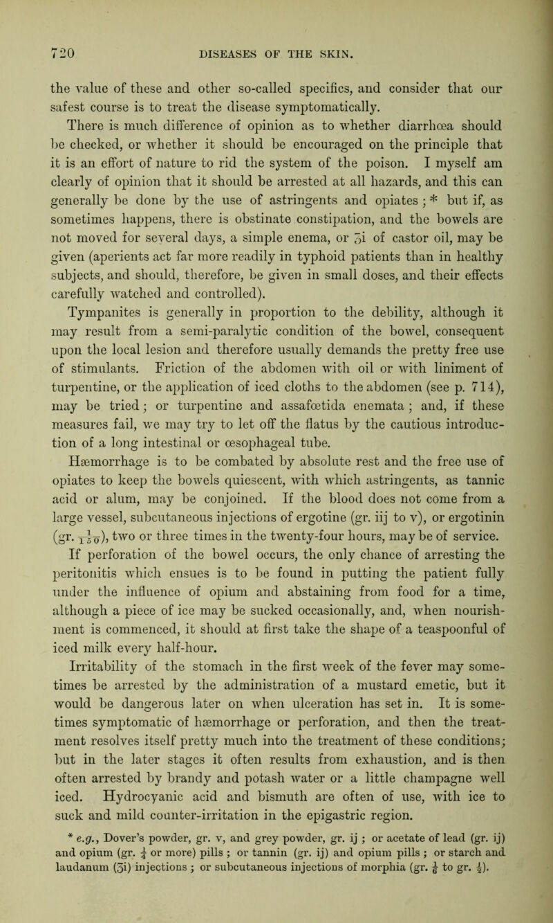 the value of these and other so-called specifics, and consider that our safest course is to treat the disease symptomatically. There is much difference of opinion as to whether diarrhoea should he checked, or whether it should he encouraged on the principle that it is an effort of nature to rid the system of the poison. I myself am clearly of opinion that it should he arrested at all hazards, and this can generally be done hy the use of astringents and opiates ; * but if, as sometimes happens, there is obstinate constipation, and the bowels are not moved for several days, a simple enema, or 3i of castor oil, may be given (aperients act far more readily in typhoid patients than in healthy subjects, and should, therefore, be given in small doses, and their effects carefully watched and controlled). Tympanites is generally in proportion to the debility, although it may result from a semi-paralytic condition of the bowel, consequent upon the local lesion and therefore usually demands the pretty free use of stimulants. Friction of the abdomen with oil or with liniment of turpentine, or the application of iced cloths to the abdomen (see p. 714), may be tried; or turpentine and assafoetida enemata ; and, if these measures fail, we may try to let off the flatus by the cautious introduc- tion of a long intestinal or oesophageal tube. Hsemorrhage is to be combated by absolute rest and the free use of opiates to keep the bowels quiescent, with which astringents, as tannic acid or alum, may be conjoined. If the blood does not come from a large vessel, subcutaneous injections of ergotine (gr. iij to v), or ergotinin (gr. ydo)) ^wo or three times in the twenty-four hours, may be of service. If perforation of the bowel occurs, the only chance of arresting the peritonitis which ensues is to be found in jratting the patient fully under the influence of opium and abstaining from food for a time, although a piece of ice may be sucked occasionally, and, when nourish- ment is commenced, it should at first take the shape of a teaspoonful of iced milk every half-hour. Irritability of the stomach in the first week of the fever may some- times be arrested by the administration of a mustard emetic, but it would be dangerous later on when ulceration has set in. It is some- times symptomatic of haemorrhage or perforation, and then the treat- ment resolves itself pretty much into the treatment of these conditions; but in the later stages it often results from exhaustion, and is then often arrested by brandy and potash water or a little champagne well iced. Hydrocyanic acid and bismuth are often of use, with ice to suck and mild counter-irritation in the epigastric region. * e.g., Dover’s powder, gr. v, and grey powder, gr. ij ; or acetate of lead (gr. ij) and opium (gr. \ or more) pills ; or tannin (gr. ij) and opium pills ; or starch and laudanum (3i) injections ; or subcutaneous injections of morphia (gr. % to gr. \).