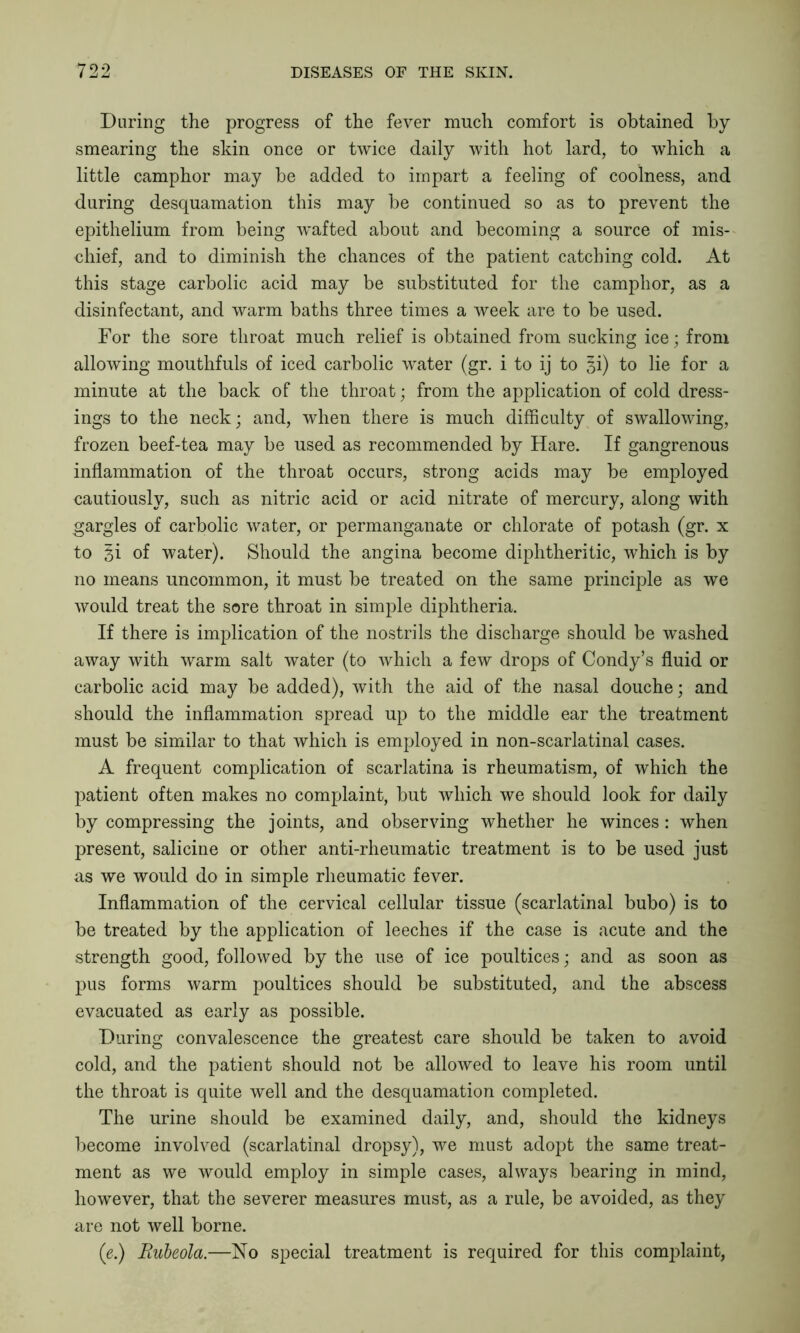 During the progress of the fever much comfort is obtained by smearing the skin once or twice daily with hot lard, to which a little camphor may be added to impart a feeling of coolness, and during desquamation this may be continued so as to prevent the epithelium from being wafted about and becoming a source of mis- chief, and to diminish the chances of the patient catching cold. At this stage carbolic acid may be substituted for the camphor, as a disinfectant, and warm baths three times a week are to be used. For the sore throat much relief is obtained from sucking ice; from allowing mouthfuls of iced carbolic water (gr. i to ij to ^i) to lie for a minute at the back of the throat; from the application of cold dress- ings to the neck; and, when there is much difficulty of swallowing, frozen beef-tea may be used as recommended by Hare. If gangrenous inflammation of the throat occurs, strong acids may be employed cautiously, such as nitric acid or acid nitrate of mercury, along with gargles of carbolic water, or permanganate or chlorate of potash (gr. x to §i of water). Should the angina become diphtheritic, which is by no means uncommon, it must be treated on the same principle as we would treat the sore throat in simple diphtheria. If there is implication of the nostrils the discharge should be washed away with warm salt water (to which a few drops of Condy’s fluid or carbolic acid may be added), with the aid of the nasal douche; and should the inflammation spread up to the middle ear the treatment must be similar to that which is employed in non-scarlatinal cases. A frequent complication of scarlatina is rheumatism, of which the patient often makes no complaint, but which we should look for daily by compressing the joints, and observing whether he winces: when present, salicine or other anti-rheumatic treatment is to be used just as we would do in simple rheumatic fever. Inflammation of the cervical cellular tissue (scarlatinal bubo) is to be treated by the application of leeches if the case is acute and the strength good, followed by the use of ice poultices; and as soon as pus forms warm poultices should be substituted, and the abscess evacuated as early as possible. During convalescence the greatest care should be taken to avoid cold, and the patient should not be allowed to leave his room until the throat is quite well and the desquamation completed. The urine should be examined daily, and, should the kidneys become involved (scarlatinal dropsy), we must adopt the same treat- ment as we would employ in simple cases, always bearing in mind, however, that the severer measures must, as a rule, be avoided, as they are not well borne. (e.) Rubeola.—No special treatment is required for this complaint,