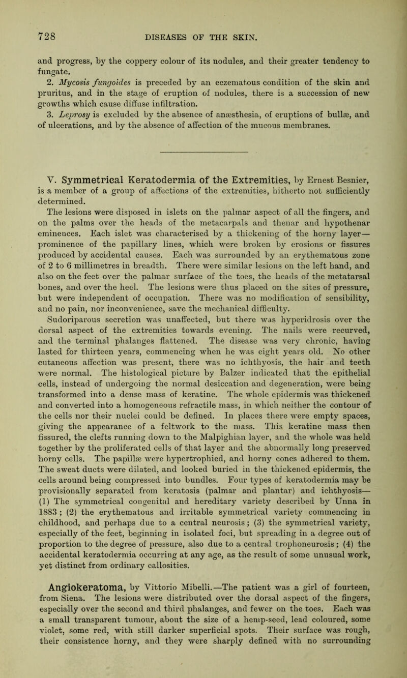 and progress, by the coppery colour of its nodules, and their greater tendency to fungate. 2. Mycosis fungoides is preceded by an eczematous condition of the skin and pruritus, and in the stage of eruption of nodules, there is a succession of new growths which cause diffuse infiltration. 3. Leprosy is excluded by the absence of anaesthesia, of eruptions of bullae, and of ulcerations, and by the absence of affection of the mucous membranes. V. Symmetrical Keratodermia of the Extremities, by Ernest Besnier, is a member of a group of affections of the extremities, hitherto not sufficiently determined. The lesions were disposed in islets on the palmar aspect of all the fingers, and on the palms over the heads of the metacarpals and thenar and hypothenar eminences. Each islet was characterised by a thickening of the horny layer— prominence of the papillary lines, which were broken by erosions or fissures produced by accidental causes. Each was surrounded by an erythematous zone of 2 to 6 millimetres in breadth. There were similar lesions on the left hand, and also on the feet over the palmar surface of the toes, the heads of the metatarsal bones, and over the heel. The lesions were thus placed on the sites of pressure, but were independent of occupation. There was no modification of sensibility, and no pain, nor inconvenience, save the mechanical difficulty. Sudoriparous secretion was unaffected, but there was hyperidrosis over the dorsal aspect of the extremities towards evening. The nails were recurved, and the terminal phalanges flattened. The disease was very chronic, having lasted for thirteen years, commencing when he was eight years old. No other cutaneous affection was present, there was no ichthyosis, the hair and teeth were normal. The histological picture by Balzer indicated that the epithelial cells, instead of undergoing the normal desiccation and degeneration, were being transformed into a dense mass of keratine. The whole epidermis was thickened and converted into a homogeneous retractile mass, in which neither the contour of the cells nor their nuclei could be defined. In places there were empty spaces, giving the appearance of a feltwork to the mass. This keratine mass then fissured, the clefts running down to the Malpighian layer, and the whole was held together by the proliferated cells of that layer and the abnormally long preserved horny cells. The papillse were hypertrophied, and horny cones adhered to them. The sweat ducts were dilated, and looked buried in the thickened epidermis, the cells around being compressed into bundles. Four types of keratodermia may be provisionally separated from keratosis (palmar and plantar) and ichthyosis— (1) The symmetrical congenital and hereditary variety described by Unna in 1883 ; (2) the erythematous and irritable symmetrical variety commencing in childhood, and perhaps due to a central neurosis; (3) the symmetrical variety, especially of the feet, beginning in isolated foci, but spreading in a degree out of proportion to the degree of pressure, also due to a central trophoneurosis ; (4) the accidental keratodermia occurring at any age, as the result of some unusual work, yet distinct from ordinary callosities. Angiokeratoma, by Vittorio Mibelli.—The patient was a girl of fourteen, from Siena. The lesions were distributed over the dorsal aspect of the fingers, especially over the second and third phalanges, and fewer on the toes. Each was a small transparent tumour, about the size of a hemp-seed, lead coloured, some violet, some red, with still darker superficial spots. Their surface was rough, their consistence horny, and they were sharply defined with no surrounding