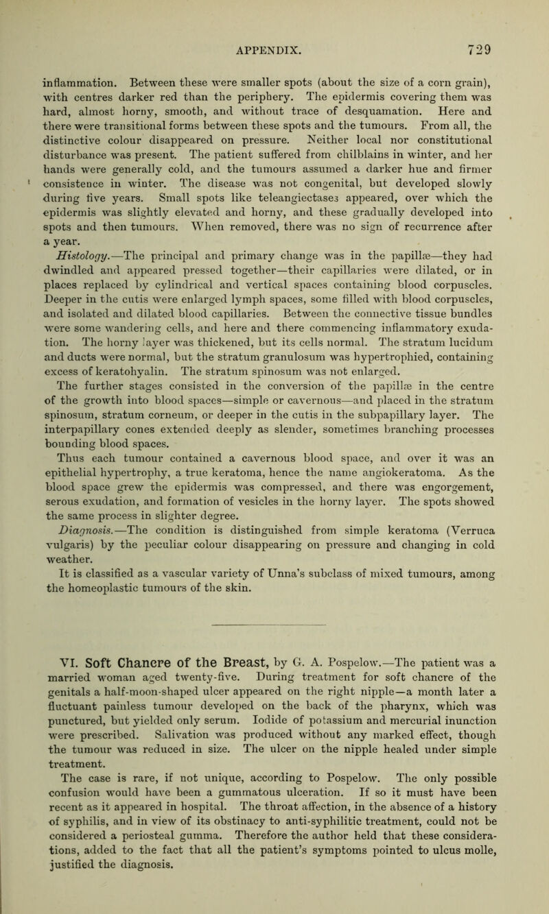 inflammation. Between these were smaller spots (about the size of a corn grain), with centres darker red than the periphery. The epidermis covering them was hard, almost horny, smooth, and without trace of desquamation. Here and there were transitional forms between these spots and the tumours. From all, the distinctive colour disappeared on pressure. Neither local nor constitutional disturbance was present. The patient suffered from chilblains in winter, and her hands were generally cold, and the tumours assumed a darker hue and firmer consistence in winter. The disease was not congenital, but developed slowly during live years. Small spots like teleangiectases appeared, over which the epidermis was slightly elevated and horny, and these gradually developed into spots and then tumours. When removed, there was no sign of recurrence after a year. Histology.—The principal and primary change was in the papillae—they had dwindled and appeared pressed together—their capillaries were dilated, or in places replaced by cylindrical and vertical spaces containing blood corpuscles. Deeper in the cutis were enlarged lymph spaces, some filled with blood corpuscles, and isolated and dilated blood capillaries. Between the connective tissue bundles were some wandering cells, and here and there commencing inflammatory exuda- tion. The horny layer was thickened, but its cells normal. The stratum lucidum and ducts were normal, but the stratum granulosum was hypertrophied, containing excess of keratohyalin. The stratum spinosum was not enlarged. The further stages consisted in the conversion of the papillae in the centre of the growth into blood spaces—simple or cavernous—and placed in the stratum spinosum, stratum corneum, or deeper in the cutis in the subpapillary layer. The interpapillary cones extended deeply as slender, sometimes branching processes bounding blood spaces. Thus each tumour contained a cavernous blood space, and over it was an epithelial hypertrophy, a true keratoma, hence the name angiokeratoma. As the blood space grew the epidermis was compressed, and there was engorgement, serous exudation, and formation of vesicles in the horny layer. The spots showed the same process in slighter degree. Diagnosis.—The condition is distinguished from simple keratoma (Verruca vulgaris) by the peculiar colour disappearing on pressure and changing in cold weather. It is classified as a vascular variety of Unna’s subclass of mixed tumours, among the homeoplastic tumours of the skin. VI. Soft Chancre Of the Breast, by G. A. Pospelow.—The patient was a married woman aged twenty-five. During treatment for soft chancre of the genitals a half-moon-shaped ulcer appeared on the right nipple—a month later a fluctuant painless tumour developed on the back of the pharynx, which was punctured, but yielded only serum. Iodide of potassium and mercurial inunction were prescribed. Salivation was produced without any marked effect, though the tumour was reduced in size. The ulcer on the nipple healed under simple treatment. The case is rare, if not unique, according to Pospelow. The only possible confusion would have been a gummatous ulceration. If so it must have been recent as it appeared in hospital. The throat affection, in the absence of a history of syphilis, and in view of its obstinacy to anti-syphilitic treatment, could not be considered a periosteal gumma. Therefore the author held that these considera- tions, added to the fact that all the patient’s symptoms pointed to ulcus molle, justified the diagnosis.