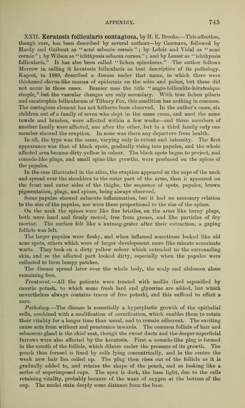 XXII. Keratosis follieularis contagiosa, by H. E. Brooke.—This affection, though rare, has been described by several authors—by Cazenave, followed by Hardy and Guibout as “ acne sebac^e corn^e ” ; by Leloir and Vidal as “ acn6 corn^e ” ; by Wilson as “ichthyosis sebacea cornea ” ; and by Lesser as “ichthyosis follieularis.” It has also been called “lichen spinulosus.” The author follows Morrow in calling it keratosis follieularis as best descriptive of its pathology. Kaposi, in 1889, described a disease under that name, in which there were thickened clavus-like masses of epidermis on the soles and palms, but these did not occur in those cases. Besnier uses the title “ angio-folliculite-k£ratosique simple,” but the vascular changes are only secondary. With true lichen pilaris and cacatrophia folliculorum of Tilbury Fox, this condition has nothing in common. The contagious element has not hitherto been observed. In the author’s cases, six children out of a family of seven who slept in the same room, and used the same towels and brushes, were affected within a few weeks—and three members of another family were affected, one after the other, but in a third family only one member showed the eruption. In none was there any departure from health. In all, the type was the same, varying only in extent and intensity. The first appearance was that of black spots, gradually rising into papules, and the whole affected area became dirty-yellow in colour. The black spots began to project, and comedo-like plugs, and small spine-like growths, were produced on the apices of the papules. In the case illustrated in the atlas, the eruption appeared at the nape of the neck and spread over the shoulders to the outer part of the arms, then it appeared on the front and outer sides of the thighs, the sequence of spots, papules, brown pigmentation, plugs, and spines, being always observed. Some papules showed subacute inflammation, but it had no necessary relation to the size of the papules, nor were these proportional to the size of the spines. On the neck the spines were like fine bristles, on the arms like horny plugs, both were hard and firmly rooted, free from grease, and like particles of dry mortar. The surface felt like a nutmeg-grater after their extraction, a gaping follicle was left. The larger papules were fleshy, and when inflamed sometimes looked like old acne spots, others which were of larger development more like minute acuminate warts. They took on a dirty yellow colour which extended to the surrounding skin, and so the affected part looked dirty, especially when the papules were collected to form lumpy patches. The disease spread later over the whole body, the scalp and abdomen alone remaining free. Treatment.—All the patients were treated with mollin (lard saponified by caustic potash, to which some fresh lard and glycerine are added, but which nevertheless always contains traces of free potash), and this sufficed to effect a cure. Pathology.—The disease is essentially a hyperplastic growth of the epithelial cells, combined with a modification of cornification, which enables them to retain their vitality for a longer time than usual, and to remain adherent. The exciting cause acts from without and penetrates inwards. The common follicle of hair and sebaceous gland is the chief seat, though the sweat ducts and the deeper superficial furrows were also affected by the keratosis. First a comedo-like plug is formed in the mouth of the follicle, which dilates under the pressure of its growth. The pouch thus formed is lined by cells lying concentrically, and in the centre the weak new hair lies coiled up. The plug then rises out of the follicle as it is gradually added to, and retains the shape of the pouch, and so looking like a series of superimposed cups. The apex is dark, the base light, due to the cells retaining vitality, probably because of the want of oxygen at the bottom of the cup. The nuclei stain deeply some distance from the base.