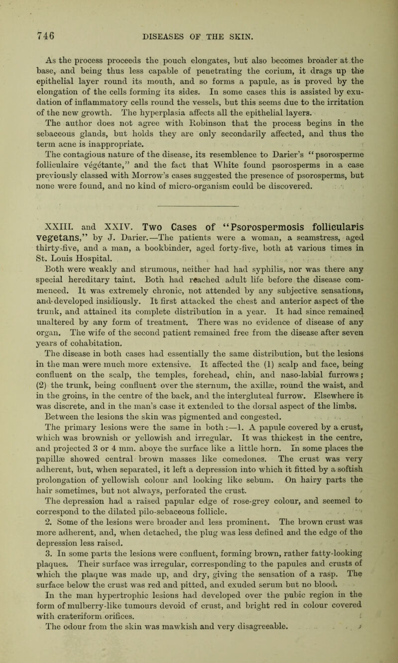 As the process proceeds the pouch elongates, but also becomes broader at the base, and being thus less capable of penetrating the corium, it drags up the epithelial layer round its mouth, and so forms a papule, as is proved by the elongation of the cells forming its sides. In some cases this is assisted by exu- dation of inflammatory cells round the vessels, but this seems due to the irritation of the new growth. The hyperplasia affects all the epithelial layers. The author does not agree with Robinson that the process begins in the sebaceous glands, but holds they are only secondarily affected, and thus the term acne is inappropriate. The contagious nature of the disease, its resemblence to Darier’s “psorosperme folliculaire veg^tante,” and the fact that White found psorosperms in a case previously classed with Morrow’s cases suggested the presence of psorosperms, but none were found, and no kind of micro-organism could be discovered. XXIII. and XXIV. Two Cases of “Psorospermosis follicularis vegetans,” by J. Darier.—The patients were a woman, a seamstress, aged thirty-five, and a man, a bookbinder, aged forty-five, both at various times in St. Louis Hospital. Both were weakly and strumous, neither had had syphilis, nor was there any special hereditary taint. Both had reached adult life before the disease com- menced. It was extremely chronic, not attended by any subjective sensations, and- developed insidiously. It first attacked the chest and anterior aspect of the trunk, and attained its complete distribution in a year. It had since remained unaltered by any form of treatment. There was no evidence of disease of any organ. The wife of the second patient remained free from the disease after seven years of cohabitation. The disease in both cases had essentially the same distribution, but the lesions in the man were much more extensive. It affected the (1) scalp and face, being confluent on the scalp, the temples, forehead, chin, and naso-labial furrows; (2) the trunk, being confluent over the sternum, the axillae, round the waist, and in the groins, in the centre of the back, and the intergluteal furrow. Elsewhere it was discrete, and in the man’s case it extended to the dorsal aspect of the limbs. Between the lesions the skin was pigmented and congested. The primary lesions were the same in both :—1. A papule covered by a crust, which was brownish or yellowish and irregular. It was thickest in the centre, and projected 3 or 4 mm. above the surface like a little horn. In some places the papillae showed central brown masses like comedones. The crust was very adherent, but, when separated, it left a depression into which it fitted by a softish prolongation of yellowish colour and looking like sebum. On hairy parts the hair sometimes, but not always, perforated the crust. The depression had a raised papular edge of rose-grey colour, and seemed to correspond to the dilated pilo-sebaceous follicle. 2. Some of the lesions were broader and less prominent. The brown crust was more adherent, and, when detached, the plug was less defined and the edge of the depression less raised. 3. In some parts the lesions were confluent, forming brown, rather fatty-looking plaques. Their surface was irregular, corresponding to the papules and crusts of which the plaque was made up, and dry, giving the sensation of a rasp. The surface below the crust was red and pitted, and exuded serum but no blood. In the man hypertrophic lesions had developed over the pubic region in the form of mulberry-like tumours devoid of crust, and bright red in colour covered with crateriform orifices. The odour from the skin was mawkish and very disagreeable.