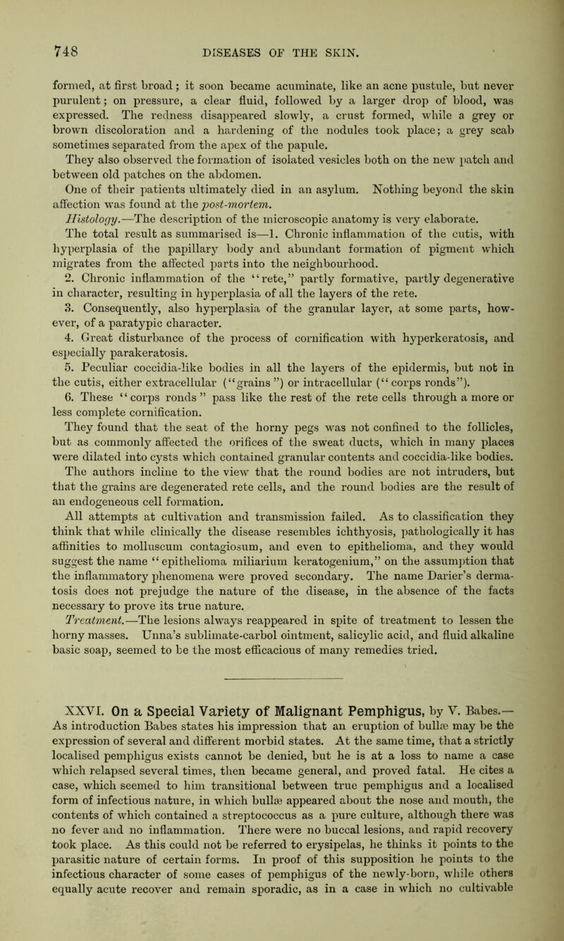 formed, at first broad; it soon became acuminate, like an acne pustule, but never purulent; on pressure, a clear fluid, followed by a larger drop of blood, was expressed. The redness disappeared slowly, a crust formed, while a grey or brown discoloration and a hardening of the nodules took place; a grey scab sometimes separated from the apex of the papule. They also observed the formation of isolated vesicles both on the new patch and between old patches on the abdomen. One of their patients ultimately died in an asylum. Nothing beyond the skin affection was found at the post-mortem. Histology.—The description of the microscopic anatomy is very elaborate. The total result as summarised is—1. Chronic inflammation of the cutis, with hyperplasia of the papillary body and abundant formation of pigment which migrates from the affected parts into the neighbourhood. 2. Chronic inflammation of the “rete,” partly formative, partly degenerative in character, resulting in hyperplasia of all the layers of the rete. 3. Consequently, also hyperplasia of the granular layer, at some parts, how- ever, of a paratypic character. 4. Great disturbance of the process of cornification with hyperkeratosis, and especially parakeratosis. 5. Peculiar coccidia-like bodies in all the layers of the epidermis, but not in the cutis, either extracellular (“grains ”) or intracellular (“corps ronds”). 6. These “corps ronds ” pass like the rest of the rete cells through a more or less complete cornification. They found that the seat of the horny pegs was not confined to the follicles, but as commonly affected the orifices of the sweat ducts, which in many places were dilated into cysts which contained granular contents and coccidia-like bodies. The authors incline to the view that the round bodies are not intruders, but that the grains are degenerated rete cells, and the round bodies are the result of an endogeneous cell formation. All attempts at cultivation and transmission failed. As to classification they think that while clinically the disease resembles ichthyosis, pathologically it has affinities to molluscum contagiosum, and even to epithelioma, and they would suggest the name “ epithelioma miliarium keratogenium,” on the assumption that the inflammatory phenomena were proved secondary. The name Darier’s derma- tosis does not prejudge the nature of the disease, in the absence of the facts necessary to prove its true nature. Treatment.—The lesions always reappeared in spite of treatment to lessen the horny masses. Unna’s sublimate-carbol ointment, salicylic acid, and fluid alkaline basic soap, seemed to be the most efficacious of many remedies tried. XXVI. On a Special Variety of Malignant Pemphigus, by V. Babes.— As introduction Babes states his impression that an eruption of bullre may be the expression of several and different morbid states. At the same time, that a strictly localised pemphigus exists cannot be denied, but he is at a loss to name a case which relapsed several times, then became general, and proved fatal. He cites a case, which seemed to him transitional between true pemphigus and a localised form of infectious nature, in which bullae appeared about the nose and mouth, the contents of which contained a streptococcus as a pure culture, although there was no fever and no inflammation. There were no buccal lesions, and rapid recovery took place. As this could not be referred to erysipelas, he thinks it points to the parasitic nature of certain forms. In proof of this supposition he points to the infectious character of some cases of pemphigus of the newly-boru, while others equally acute recover and remain sporadic, as in a case in which no cultivable