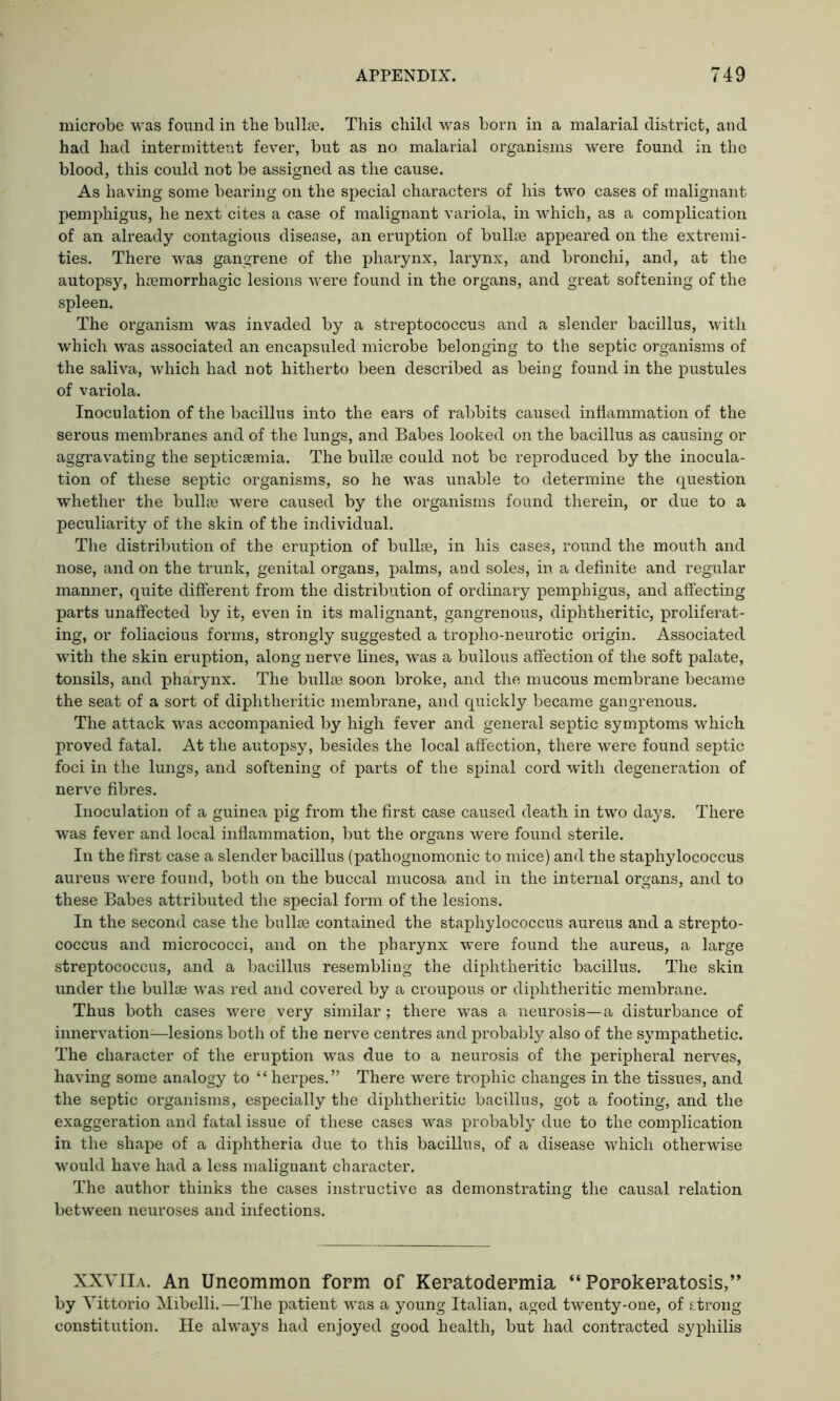 microbe was found in the bullae. This child was born in a malarial district, and had had intermittent fever, but as no malarial organisms were found in the blood, this could not be assigned as the cause. As having some bearing on the special characters of his two cases of malignant pemphigus, he next cites a case of malignant variola, in which, as a complication of an already contagious disease, an eruption of bullae appeared on the extremi- ties. There was gangrene of the pharynx, larynx, and bronchi, and, at the autopsy, haemorrhagic lesions were found in the organs, and great softening of the spleen. The organism was invaded by a streptococcus and a slender bacillus, with which was associated an encapsuled microbe belonging to the septic organisms of the saliva, which had not hitherto been described as being found in the pustules of variola. Inoculation of the bacillus into the ears of rabbits caused inflammation of the serous membranes and of the lungs, and Babes looked on the bacillus as causing or aggravating the septicaemia. The bullae could not be reproduced by the inocula- tion of these septic organisms, so he was unable to determine the question whether the bullae were caused by the organisms found therein, or due to a peculiarity of the skin of the individual. The distribution of the eruption of bullae, in his cases, round the mouth and nose, and on the trunk, genital organs, palms, and soles, in a definite and regular manner, quite different from the distribution of ordinary pemphigus, and affecting parts unaffected by it, even in its malignant, gangrenous, diphtheritic, proliferat- ing, or foliacious forms, strongly suggested a tropho-neurotic origin. Associated with the skin eruption, along nerve lines, was a bullous affection of the soft palate, tonsils, and pharynx. The bullse soon broke, and the mucous membrane became the seat of a sort of diphtheritic membrane, and quickly became gangrenous. The attack was accompanied by high fever and general septic symptoms which proved fatal. At the autopsy, besides the local affection, there were found septic foci in the lungs, and softening of parts of the spinal cord with degeneration of nerve fibres. Inoculation of a guinea pig from the first case caused death in two days. There was fever and local inflammation, but the organs were found sterile. In the first case a slender bacillus (pathognomonic to mice) and the staphylococcus aureus were found, both on the buccal mucosa and in the internal organs, and to these Babes attributed the special form of the lesions. In the second case the bullse contained the staphylococcus aureus and a strepto- coccus and micrococci, and on the pharynx were found the aureus, a large streptococcus, and a bacillus resembling the diphtheritic bacillus. The skin under the bullse was red and covered by a croupous or diphtheritic membrane. Thus both cases were very similar; there was a neurosis—a disturbance of innervation—lesions both of the nerve centres and probably also of the sympathetic. The character of the eruption was due to a neurosis of the peripheral nerves, having some analogy to ‘ ‘ herpes. ” There were trophic changes in the tissues, and the septic organisms, especially the diphtheritic bacillus, got a footing, and the exaggeration and fatal issue of these cases was probably due to the complication in the shape of a diphtheria due to this bacillus, of a disease which otherwise would have had a less maliguant character. The author thinks the cases instructive as demonstrating the causal relation between neuroses and infections. XXVIlA. An Uncommon form of Keratodermia “Porokeratosis,” by Vittorio Mibelli.—The patient was a young Italian, aged twenty-one, of strong constitution. He always had enjoyed good health, but had contracted syphilis