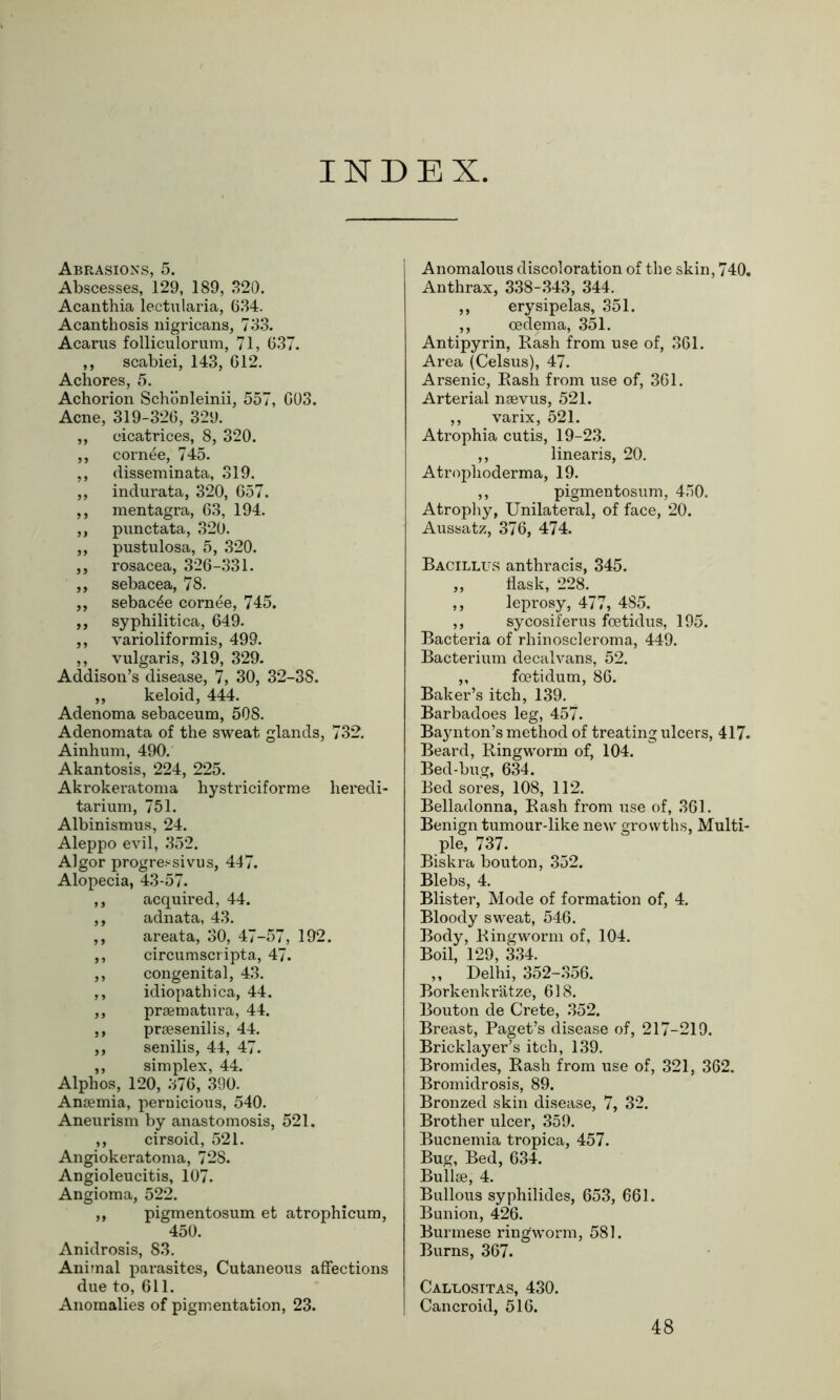 INDEX Abrasions, 5. Abscesses, 129, 189, 320. Acanthia lectularia, 634. Acanthosis nigricans, 733. Acarus folliculorum, 71, 637. ,, scabiei, 143, 612. Achores, 5. Achorion Schonleinii, 557, 603. Acne, 319-326, 329. ,, cicatrices, 8, 320. ,, cornee, 745. ,, disseminata, 319. ,, indurata, 320, 657. ,, mentagra, 63, 194. ,, punctata, 320. ,, pustulosa, 5, 320. ,, rosacea, 326-331. ,, sebacea, 78. ,, sebac^e cornee, 745. ,, syphilitica, 649. ,, varioliformis, 499. ,, vulgaris, 319, 329. Addison’s disease, 7, 30, 32-38. ,, keloid, 444. Adenoma sebaceum, 508. Adenomata of the sweat glands, 732. Ainhum, 490. Akantosis, 224, 225. Akrokeratoma hystriciforme heredi- tarium, 751. Albinismus, 24. Aleppo evil, 352. Algor progressivus, 447. Alopecia, 43-57. ,, acquired, 44. ,, adnata, 43. ,, areata, 30, 47-57, 192. ,, circumscripta, 47. ,, congenital, 43. ,, idiopathica, 44. ,, praematura, 44. ,, praesenilis, 44. ,, senilis, 44, 47. ,, simplex, 44. Alphos, 120, 376, 390. Anaemia, pernicious, 540. Aneurism by anastomosis, 521. ,, cirsoid, 521. Angiokeratoma, 728. Angioleucitis, 107. Angioma, 522. „ pigmentosum et atrophicum, 450. Anidrosis, 83. Animal parasites, Cutaneous affections due to, 611. Anomalies of pigmentation, 23. Anomalous discoloration of the skin, 740. Anthrax, 338-343, 344. ,, erysipelas, 351. ,, oedema, 351. Antipyrin, Rash from use of, 361. Area (Celsus), 47. Arsenic, Rash from use of, 361. Arterial naevus, 521. ,, varix, 521. Atrophia cutis, 19-23. ,, linearis, 20. Atrophoderma, 19. ,, pigmentosum, 450. Atrophy, Unilateral, of face, 20. Aussatz, 376, 474. Bacillus anthracis, 345. „ flask, 228. ,, leprosy, 477, 485. ,, sycosiferus fcetidus, 195. Bacteria of rhinoscleroma, 449. Bacterium decalvans, 52. ,, foetidum, 86. Baker’s itch, 139. Barbadoes leg, 457. Baynton’s method of treating ulcers, 417. Beard, Ringworm of, 104. Bed-bug, 634. Bed sores, 108, 112. Belladonna, Rash from use of, 361. Benign tumour-like new growths, Multi- ple, 737. Biskra bouton, 352. Blebs, 4. Blister, Mode of formation of, 4. Bloody sweat, 546. Body, Ringworm of, 104. Boil, 129, 334. „ Delhi, 352-356. Borkenkratze, 618. Bouton de Crete, 352. Breast, Paget’s disease of, 217-219. Bricklayer’s itch, 139. Bromides, Rash from use of, 321, 362. Bromidrosis, 89. Bronzed skin disease, 7, 32. Brother ulcer, 359. Bucnemia tropica, 457. Bug, Bed, 634. Bullae, 4. Bullous syphilides, 653, 661. Bunion, 426. Burmese ringworm, 581. Burns, 367. Callositas, 430. Cancroid, 516. 48