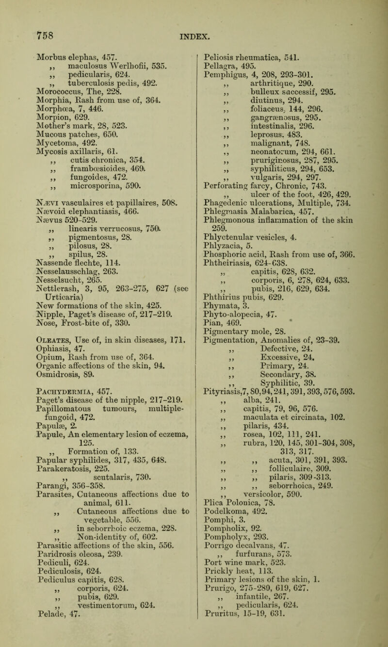 Morbus elephas, 457. ,, maculosus Werlhofii, 535. „ pedicularis, 624. ,, tuberculosis pedis, 492. Morococcus, The, 228. Morphia, Eash from use of, 364. Morphoea, 7, 446. Morpion, 629. Mother’s mark, 28, 523. Mucous patches, 650. Mycetoma, 492. Mycosis axillaris, 61. ,, cutis chronica, 354. ,, framboesioides, 469'. ,, fungoides, 472. ,, microsporina, 590. N^evi vasculaires et papillaires, 508. Nsevoid elephantiasis, 466. Nievus 520-529. ,, linearis verrucosus, 750l „ pigmentosus, 28. „ pilosus, 28. ,, spilus, 28. Nassende flechte, 114. Nesselausschlag, 263. Nesselsucht, 265. Nettlerash, 3, 95, 263-275, 627 (see Urticaria) New formations of the skin, 425. Nipple, Paget’s disease of, 217-219. Nose, Frost-bite of, 330. Oleates, Use of, in skin diseases, 171. Ophiasis, 47. Opium, Eash from use of, 364. Organic affections of the skin, 94. Osmidrosis, 89. Pachydermia, 457. Paget’s disease of the nipple, 217-219. Papillomatous tumours, multiple- fungoid, 472. Papulae, 2. Papule, An elementary lesion of eczema, 125. „ Formation of, 133. Papular syphilides, 317, 435, 648. Parakeratosis, 225. ,, scutalaris, 730. Parangi, 356-358. Parasites, Cutaneous affections due to animal, 611. ,, Cutaneous affections due to vegetable, 556. ,, in seborrhoic eczema, 22S. ,, Non-identity of, 602. Parasitic affections of the skin, 556. Paridrosis oleosa, 239. Pediculi, 624. Pediculosis, 624. Pediculus capitis, 628. ,, corporis, 624. „ pubis, 629. ,, vestimentorum, 624. Pelade, 47. Peliosis rheumatica, 541. Pellagra, 495. Pemphigus, 4, 208, 293-301. ,, arthritique, 290. ,, bulleux saccessif, 295. ,, diutinus, 294. ,, foliaceus; 144, 296. ,, gangrsenosus, 295. ,, intestinalis, 296. ,, leprosus. 483. ,, malignant, 748. ,, neonatorum, 294, 661. ,, pruriginosus, 287, 295. ,, syphiliticus, 294, 653. ,, vulgaris, 294, 297. Perforating farcy, Chronic, 743. ,, ulcer of the foot, 426, 429. Phagedenic ulcerations, Multiple, 734. Phlegmasia Maiabarica, 457. Phlegmonous inflammation of the skin 259. Phlyctenular vesicles, 4. Phlyzacia, 5. Phosphoric acid, Eash from use of, 366. Phtheiriasis, 624-638. „ capitis, 628, 632. ,, corporis, 6, 278, 624, 633. ,, pubis, 216, 629, 634. Phthirius pubis, 629. Phymata, 3. Phyto-alopecia, 47. Pian, 469. Pigmentary mole, 28. Pigmentation, Anomalies of, 23-39. ,, Defective, 24. ,, Excessive, 24. ,, Primary, 24. ,, Secondary, 38. ,, Syphilitic, 39. Pityriasis,7, SO,94,241,391,393,576,593. ,, alba, 241. ,, capitis, 79, 96, 576. ,, maculata et circinata, 102. ,, pilaris, 434. ,, rosea, 102, 111, 241. „ rubra, 120, 145, 301-304, 308, 313, 317. ,, ,, acuta, 301, 391, 393. ,, ,, folliculaire, 309. ,, ,, pilaris, 309-313. ,, ,, seborrhoica, 249. ,, versicolor, 590. Plica Polonica, 78. Podelkoma, 492. Pomphi, 3. Pompholix, 92. Pompholyx, 293. Porrigo decalvans, 47. ,, furfurans, 573. Port wine mark, 523. Prickly heat, 113. Primary lesions of the skin, 1. Prurigo, 275-280, 619, 627. ,, infantile, 267. ,, pedicularis, 624. Pruritus, 15-19, 631.