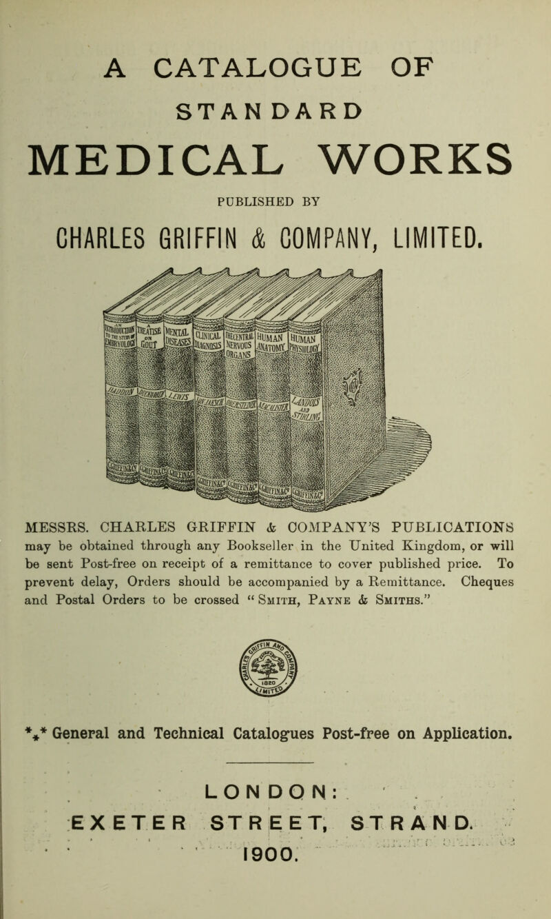 A CATALOGUE OF STAN DARD MEDICAL WORKS PUBLISHED BY CHARLES GRIFFIN & COMPANY, LIMITED. MESSES. CHARLES GRIFFIN <k COMPANY’S PUBLICATIONS may be obtained through any Bookseller in the United Kingdom, or will be sent Post-free on receipt of a remittance to cover published price. To prevent delay, Orders should be accompanied by a Remittance. Cheques and Postal Orders to be crossed “ Smith, Payne <fc Smiths.” *** General and Technical Catalogues Post-free on Application. LONDON: EXETER STREET, STRAND. 1900.