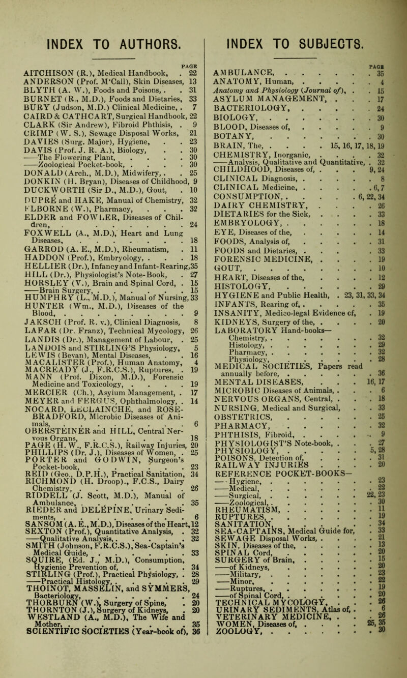 INDEX TO AUTHORS. INDEX TO SUBJECTS. PAGE AITCHISON (R.), Medical Handbook, . 22 ANDERSON (Prof. M'Call), Skin Diseases, 13 BLYTH (A. W.), Foods and Poisons,. . 31 BURNET (R., M.D.), Foods and Dietaries, 33 BURY (Judson, M.D.) Clinical Medicine,. 7 C AIRD & CATHCART, Surgical Handbook, 22 CLARK (Sir Andrew), Fibroid Phthisis, . 9 CRIMP (W. S.), Sewage Disposal Works, 21 DAVIES (Surg. Major), Hygiene, . . 23 DAVIS (Prof. J. R. A.), Biology, . . 30 The Flowering Plant, . . . .30 Zoological Pocket-book, . . . .30 DONALD (Arch., M.D.), Midwifery,. . 25 DONKIN (H. Bryan), Diseases of Childhood, 9 DUCKWORTH (Sir D., M.D.), Gout, . 10 DUPRE and HAKE, Manual of Chemistry, 32 KLBORNE (W.), Pharmacy, ... 32 ELDER and FOWLER, Diseases of Chil- dren, 24 FOXWELL (A., M.D.), Heart and Lung Diseases, 18 GARROD (A. E., M.D.), Rheumatism, . 11 HADDON (Prof.), Embryology, . . .18 HELLIER (Dr.), Infancy and Infant-Rearing,35 HILL (Dr.), Physiologist’s Note-Book, . 27 HORSLEY (V.), Brain and Spinal Cord, . 15 Brain Surgery 15 HUMPHRY (L., M.D.), Manual of Nursing, 33 HUNTER (Wm., M.D.), Diseases of the Blood, 9 JAKSCII (Prof. R. v.), Clinical Diagnosis, 8 LAFAR (Dr. Franz), Technical Mycology, 26 LANDIS (Dr.), Management of Labour, , 25 LANDOIS and STIRLING’S Physiology, 5 LEWIS (Bevan), Mental Diseases, . . 16 MACALISTER (Prof.), Human Anatomy, 4 MACREADY {3., F.R.C.S.), Ruptures, . 19 MANN (Prof. Dixon, M.D.), Forensic Medicine and Toxicology, . . . .19 MERCIER (Ch.), Asylum Management, . 17 MEYER and FERGUS, Ophthalmology, . 14 NOCARD, LEULAINCHE, and ROSE- BRADFORD, Microbic Diseases of Ani- mals, 6 OBERSTEINER and HILL, Central Ner- vous Organs, 18 PAGE (H. W., F.R.C.S.), Railway Injuries, 20 PHILLIPS (Dr. J.), Diseases of Women, . 25 PORTER and GODWIN, Surgeon’s Pocket-book, . . . .' . .23 REID (Geo., D.P.H.), Practical Sanitation, 34 RICHMOND (H. Droop)., F.C.S., Dairy Chemistry, ... . . 26 RIDDELL (J. Scott, M.D.), Manual of Ambulance, . . , 35 RIEDER and DELEPINE, Urinary Sedi- ments, 6 S ANSOM (A. E., M.D.), Diseases of the Heart, 12 SEXTON (Prof.), Quantitative Analysis, . 32 Qualitative Analysis 32 SMITH (Johnson, F.R.C.S.), Sea-Captain’s Medical Guide, 33 SQUIRE, (Ed. J., M.D.), Consumption, Hygienic Prevention of, . . .34 STIRLING (Prof.), Practical Physiology, . 28 Practical Histology, 29 THOINOT, MASSELIN, and SYMMERS, Bacteriology, 24 THORBURtt (W.)t Surgery of Spine, . 20 THORNTON (J.), Surgery of Kidneys, . 20 WESTLAND (A., M.D.), The Wife and Mother, ... .... 35 SCIENTIFIC SOCIETIES (Year-book of), 36 AMBULANCE, . ANATOMY, Human, Anatomy and Physiology (Journal of) ASYLUM MANAGEMENT, BACTERIOLOGY, . BIOLOGY, .... BLOOD, Diseases of, BOTANY BRAIN, The, .... 15 CHEMISTRY, Inorganic, Analysis, Qualitative and Qua CHILDHOOD, Diseases of, . CLINICAL Diagnosis, . CLINICAL Medicine, . CONSUMPTION, . DAIRY CHEMISTRY, . DIETARIES for the Sick, . EMBRYOLOGY, . . . EYE, Diseases of the, FOODS, Analysis of, FOODS and Dietaries, . FORENSIC MEDICINE, . GOUT, HEART, Diseases of the, HISTOLOGY, HYGIENE and Public Health, INFANTS, Rearing of,. INSANITY, Medico-legal Evidence KIDNEYS, Surgery of the, . LABORATORY Hand-books Chemistry, .... Histology, .... Pharmacy, .... Physiology, MEDICAL SOCIETIES, Tapers annually before, . MENTAL DISEASES, MICROBIC Diseases of Animals, NERVOUS ORGANS, Central, NURSING, Medical and Surgica OBSTETRICS, PHARMACY, PHTHISIS, Fibroid, . PHYSIOLOGIST’S Note-book, PHYSIOLOGY, . POISONS, Detection of, RAILWAY INJURIES . REFERENCE POCKET-BOOK Hygiene, . Medical, Surgical, . Zoological,. RHEUMATISM, RUPTURES, . SANITATION, .... SEA-CAPTAINS, Medical Guide SEWAGE Disposal Works, . SKIN, Diseases of the, . SPINAL Cord, . . . SURGERY of Brain, . of Kidneys, Military, .... Minor, .... Ruptures of Spinal Cord, . TECHNICAL MYCOLOGY, URINARY SEDIMENTS, Atlas VETERINARY MEDICINE WOMEN, Diseases of, . ZOOLOGY 16, 17, . 30 18,19 . 32 ntitative, . 32 9, 24 . 8 .6,7 22, 34 . 26 . 33 . 18 . 14 . 31 . 19 . 10 . 12 PAG* . 35 . 4 . 15 . 17 . 24 . 30 23,: e of. 33,34 . 35 . 19 . 20 . 36 16,17 . 6 . 18 . 33 . 25 . 32 -. 9 . 27 5,28 . 31 . 20 . 23 for of. 25,35 .30