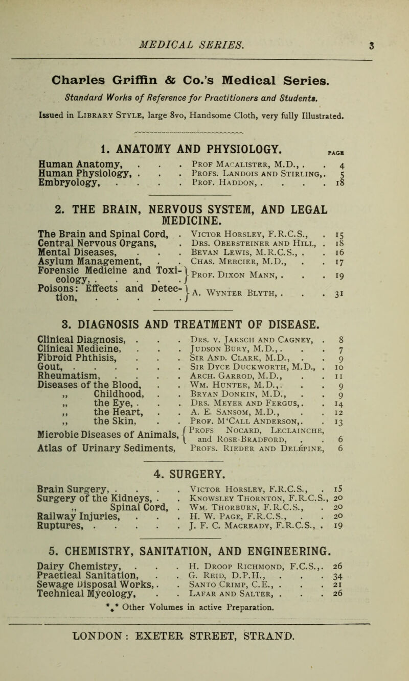 Charles Griffin <& Co.’s Medical Series. Standard Works of Reference for Practitioners and Students. Issued in Library Style, large 8vo, Handsome Cloth, very fully Illustrated. 1. ANATOMY AND PHYSIOLOGY. Human Anatomy, . . . Prof Macalister, M.D., . . 4 Human Physiology, . . . Profs. Landois and Stirling,. 5 Embryology, .... Prof. Haddon, .... 18 2. THE BRAIN, NERVOUS SYSTEM, AND LEGAL MEDICINE. The Brain and Spinal Cord, . Victor Horsley, F.R.C.S., . 15 Central Nervous Organs, . Drs. Obersteiner and Hill, . 18 Mental Diseases, . . . Bevan Lewis, M.R.C.S., . . 16 Asylum Management, . . Chas. Mercier, M.D., . . 17 F°reologyfedieine an<1 T°Xi } Prof' Dixon Mann, . . .19 Poison^: Effects and Detee-|A WvNTER BlytHi . 3, 3. DIAGNOSIS AND TREATMENT OF DISEASE. Clinical Diagnosis, . Clinical Medicine, Fibroid Phthisis, Gout, Rheumatism, . Diseases of the Blood, „ Childhood, „ the Eye, . „ the Heart, ,, the Skin, Microbic Diseases of Animals, Atlas of Urinary Sediments, Drs. v. Jaksch and Cagney, . 8 Judson Bury, M.D.,. . . 7 Sir And. Clark, M.D., . . 9 Sir Dyce Duckworth, M.D., . 10 Arch. Garrod, M.D., . .11 Wm. Hunter, M.D.,. . . 9 Bryan Donkin, M.D., . . 9 Drs. Meyer and Fergus, . . 14 A. E. Sansom, M.D., . . 12 Prof. M‘Call Anderson,. . 13 Profs Nocard, Leclainche, and Rose-Bradford, . . 6 Profs. Rieder and Delepine, 6 4. SURGERY. Brain Surgery, . Surgery of the Kidneys, . „ Spinal Cord, Railway Injuries, Ruptures Victor Horsley, F.R.C.S., . i5 Knowsley Thornton, F.R.C.S., 20 Wm. Thorburn, F.R.C.S., . 20 H. W. Page, F.R.C.S., . . 20 J. F. C. Macready, F.R.C.S., . 19 5. CHEMISTRY, SANITATION, AND ENGINEERING. Dairy Chemistry, Practical Sanitation, Sewage Disposal Works,. Technical Mycology, H. Droop Richmond, F.C.S.,. G. Reid, D.P.H., . Santo Crimp, C.E., . Lafar and Salter, . * Other Volumes in active Preparation. 26 34 21 26