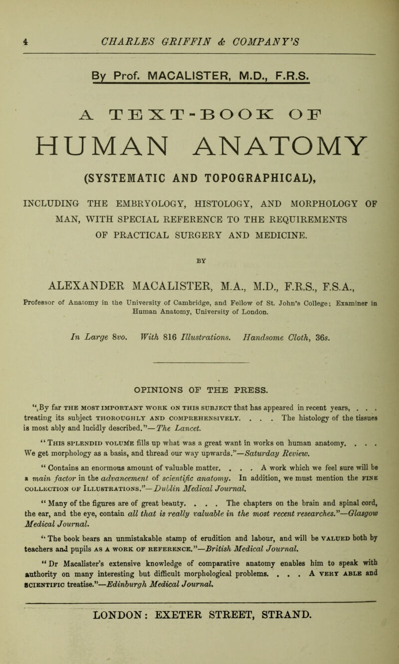 By Prof. MACAL1STER, M.D., F.R.S. A. TEXT-BOOK O !F HUMAN ANATOMY (SYSTEMATIC AND TOPOGRAPHICAL), INCLUDING THE EMBRYOLOGY, HISTOLOGY, AND MORPHOLOGY OF MAN, WITH SPECIAL REFERENCE TO THE REQUIREMENTS OF PRACTICAL SURGERY AND MEDICINE. BY ALEXANDER MACALISTER, M.A., M.D., F.R.S., F.S.A., Professor of Anatomy in the University of Cambridge, and Fellow of St. John’s College; Examiner in Human Anatomy, University of London. In Large 8vo. With 816 Illustrations. Handsome Cloth, 36s. OPINIONS OF THE PRESS. “,By far the most important work on this subject that has appeared in recent years, . . . treating its subject thoroughly and comprehensively. . . . The histology of the tissues is most ably and lucidly described. ”— The Lancet. “ This splendid volume fills up what was a great want in works on human anatomy. . . . We get morphology as a basis, and thread our way upwards.”—Saturday Review. “ Contains an enormous amount of valuable matter. ... A work which we feel sure will be a main factor in the advancement of scientific anatomy. In addition, we must mention the fine collection of Illustrations.”— Dublin Medical Journal. “ Many of the figures are of great beauty. . . . The chapters on the brain and spinal cord, the ear, and the eye, contain all that is really valuable in the most recent researches.”—Glasgow Medical Journal. “ The book bears an unmistakable stamp of erudition and labour, and will be valued both by teachers and pupils as a work of reference.”—British Medical Journal. “ Dr Macalister’s extensive knowledge of comparative anatomy enables him to speak with authority on many interesting but difficult morphological problems. ... A very able and scientific treatise.”—Edinburgh Medical Journal.