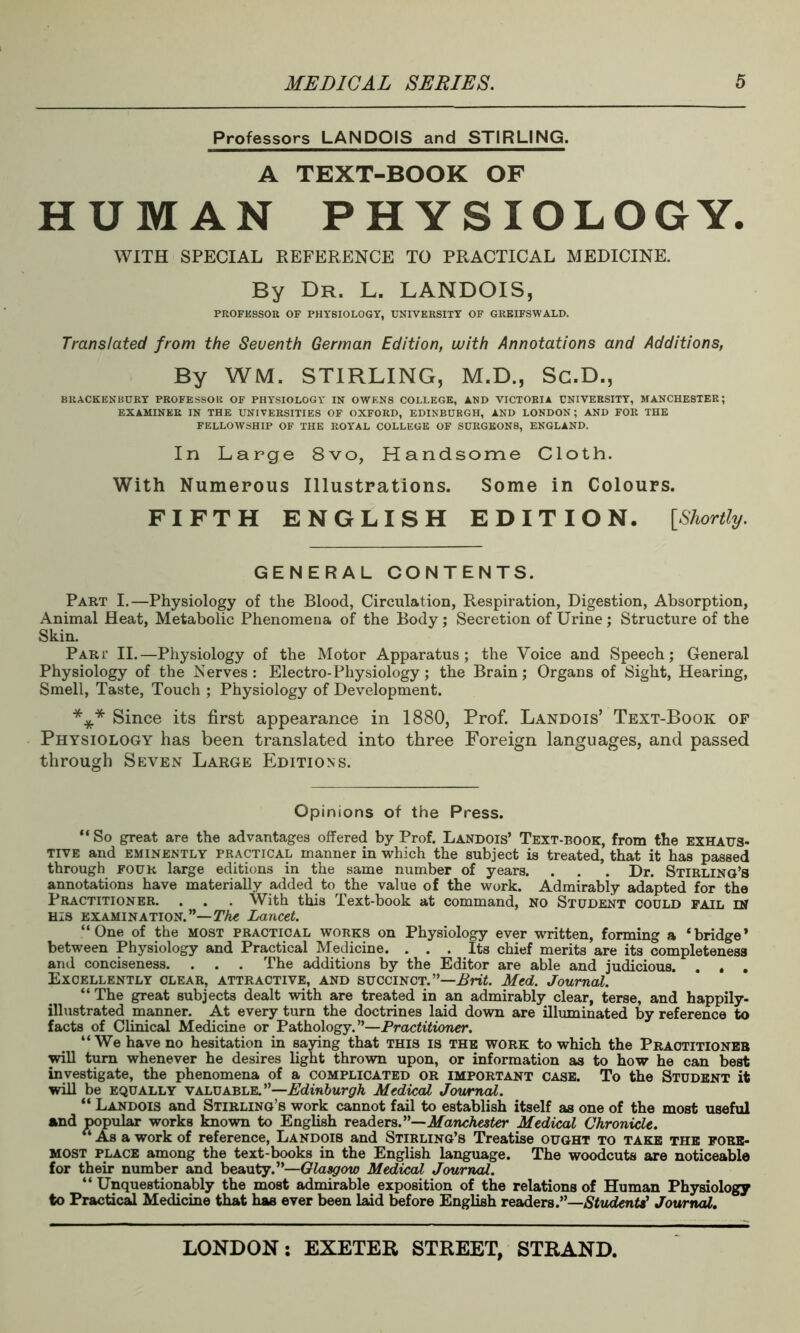 Professors LANDOIS and STIRLING. A TEXT-BOOK OF HUMAN PHYSIOLOGY. WITH SPECIAL REFERENCE TO PRACTICAL MEDICINE. By Dr. L. LANDOIS, PROFESSOR OF PHYSIOLOGY, UNIVERSITY OF GREIFSWALD. Translated from the Seventh German Edition, with Annotations and Additions, By WM. STIRLING, M.D., Sc.D., BRACKENBURY PROFESSOR OF PHYSIOLOGY IN OWENS COLLEGE, AND VICTORIA UNIVERSITY, MANCHESTER; EXAMINER IN THE UNIVERSITIES OF OXFORD, EDINBURGH, AND LONDON; AND FOR THE FELLOWSHIP OF THE ROYAL COLLEGE OF SURGEONS, ENGLAND. In Large 8vo, Handsome Cloth. With Numerous Illustrations. Some in Colours. FIFTH ENGLISH EDITION. [Shortly. GENERAL CONTENTS. Part I.—Physiology of the Blood, Circulation, Respiration, Digestion, Absorption, Animal Heat, Metabolic Phenomena of the Body; Secretion of Urine ; Structure of the Skin. Part II.—Physiology of the Motor Apparatus; the Voice and Speech; General Physiology of the Nerves: Electro-Physiology; the Brain; Organs of Sight, Hearing, Smell, Taste, Touch ; Physiology of Development. *** Since its first appearance in 1880, Prof. Landois’ Text-Book of Physiology has been translated into three Foreign languages, and passed through Seven Large Editions. Opinions of the Press. “ So great are the advantages offered by Prof. Landois’ Text-book, from the exhaus- tive and eminently practical manner in which the subject is treated, that it has passed through four large editions in the same number of years. . . . Dr. Stirling’s annotations have materially added to the value of the work. Admirably adapted for the Practitioner. . . . With this Text-book at command, no Student could fail in His examination.”— The Lancet. “One of the most practical works on Physiology ever written, forming a ‘bridge’ between Physiology and Practical Medicine. ... Its chief merits are its completeness and conciseness. . . . The additions by the Editor are able and judicious. . . . Excellently clear, attractive, and succinct.”—Brit. Med. Journal. “ The great subjects dealt with are treated in an admirably clear, terse, and happily- illustrated manner. At every turn the doctrines laid down are illuminated by reference to facts of Clinical Medicine or Pathology.”—Practitioner. “We have no hesitation in saying that this is the work to which the Practitioner will turn whenever he desires light thrown upon, or information as to how he can best investigate, the phenomena of a complicated or important case. To the Student it will be equally valuable.”—Edinburgh Medical Journal. “ Landois and Stirling’s work cannot fail to establish itself as one of the most useful and popular works known to English readers. ”—Manchester Medical Chronicle. “Asa work of reference, Landois and Stirling’s Treatise ought to take the fore- most place among the text-books in the English language. The woodcuts are noticeable for their number and beauty.”—Glasgow Medical Journal. “ Unquestionably the most admirable exposition of the relations of Human Physiology to Practical Medicine that has ever been laid before English readers.”—Students' Journal.