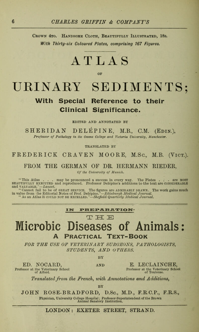 Crown 4to. Handsome Cloth, Beautifully Illustrated, 18s. With Thirty-six Coloured Plates, comprising 167 Figures. ATLAS OF URINARY SEDIMENTS; With Special Reference to their Clinical Significance. EDITED AND ANNOTATED BY SHERIDAN DELEPINE, M.B., C.M. (Edin.), Professor of Pathology in the Owens College and Victoria University, Manchester. TRANSLATED BY FREDERICK CRAVEN MOORE, M.Sc., M.B. (Vict.). FROM THE GERMAN OF DR. HERMANN RIEDER, Of the University of Munich. “This Atlas . . . may be pronounced a success in every way. The Plates . . . are MOST beautifully executed and reproduced. Professor Del^pine’s additions to the text are considerable and valuable. ”—Lancet. “Cannot fail to be of great service. The figures are admirably drawn. The work gains much in value from the Editorial Notes of Prof. Delepine.”—Edinburgh Medical Journal. “ As an Atlas it could not be excelled.”—Sheffield Quarterly Medical Journal. IN PREPARATION- T ZEE IE Microbic Diseases of Animals: A Practical Text-Book FOR THE USE OF VETERINARY SURGEONS, PATHOLOGISTS, STUDENTS, AND OTHERS. BY ED. NOCARD, AND E. LECLAINCHE, Professor at the Veterinary School Professor at the Veterinary School of Alford. of Toulouse. Translated from the French, with Annotations and Additions, BY JOHN ROSE-BRADFORD, D.Sc., M.D., F.R.C.P., F.R.S., Physician, University College Hospital; Professor-Superintendent of the Brown Animal Sanatory Institution.