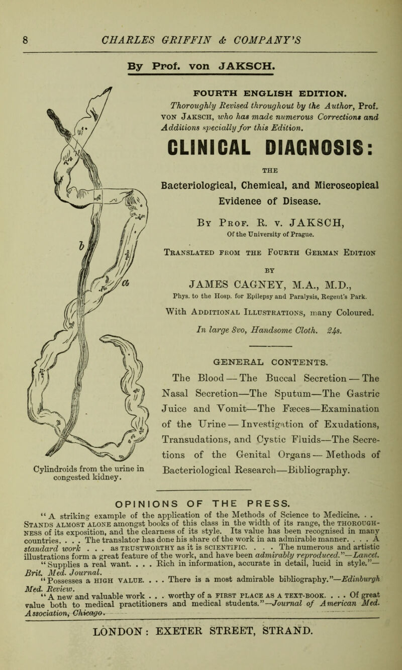 By Prof, von JAKSCH. FOURTH ENGLISH EDITION. Thoroughly Revised throughout by the Author, Prof. von Jaksch, who has made numerous Corrections and Additions specially for this Edition. CLINICAL DIAGNOSIS: THE Bacteriological, Chemical, and Microscopical Evidence of Disease. By Prof. R. v. JAKSCH, Of the University of Prague. Translated from the Fourth German Edition by JAMES CAGNEY, M.A., M.D., Phys. to the Hosp. for Epilepsy and Paralysis, Regent’s Park. With Additional Illustrations, many Coloured. In large 8vo, Handsome Cloth. 2J+s. GENERAL CONTENTS. The Blood — The Buccal Secretion — The Nasal Secretion—The Sputum—The Gastric Juice and Yomit—The Faeces—Examination of the Urine — Investigation of Exudations, Transudations, and Cystic Fluids—The Secre- tions of the Genital Organs—Methods of Bacteriological Research—Bibliography. OPINIONS OF THE PRESS. “A striking example of the application of the Methods of Science to Medicine. . . Stands almost alone amongst books of this class in the width of its range, the thorough- ness of its exposition, and the clearness of its style. Its value has been recognised in many countries. . . . The translator has done his share of the work in an admirable manner. ... A standard work . . . as trustworthy as it is scientific. . . . The numerous and artistic illustrations form a great feature of the work, and have been admirably reproduced.'1'—Lancet. “Supplies a real want. . . . Rich in information, accurate in detail, lucid in style.”— Brit. Med. Journal. “Possesses a high value. . . . There is a most admirable bibliography.”—Edinburgh Med. Review. , _ . “A new and valuable work . . . worthy of a first place as a text-book. ... Of great value both to medical practitioners and medical students.”— Journal of American Med. Association, Chicago*