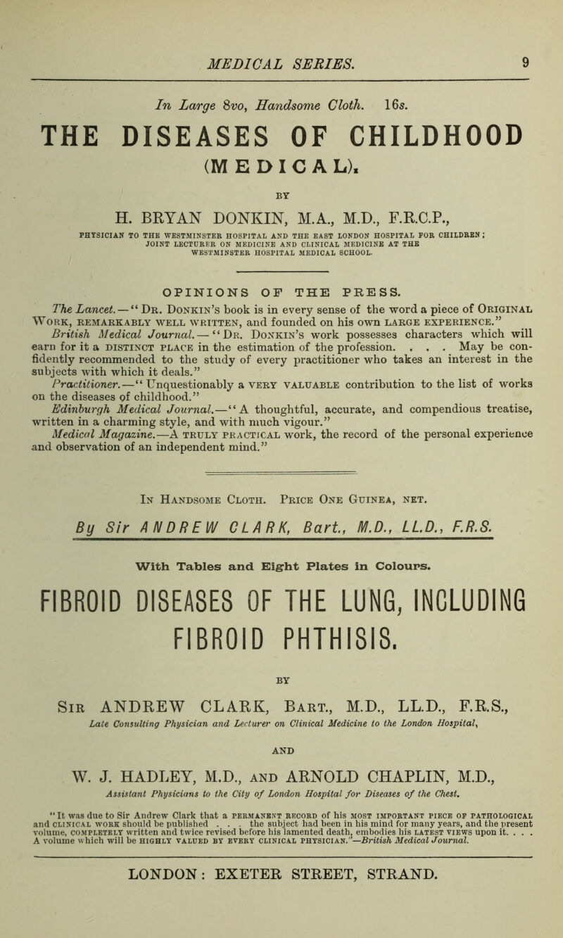 In Large 8w, Handsome Cloth. 16s. THE DISEASES OF CHILDHOOD (MEDICAL), BY H. BRYAN DONKIN, M.A., M.D., F.R.C.P., PHYSICIAN TO THE WESTMINSTER HOSPITAL AND THE EAST LONDON HOSPITAL FOR CHILDREN ; JOINT LECTURER ON MEDICINE AND CLINICAL MEDICINE AT THE WESTMINSTER HOSPITAL MEDICAL SCHOOL. OPINIONS OF THE PRESS. The Lancet. — “ Dr. Donkin’s book is in every sense of the word a piece of Original Work, remarkably well written, and founded on his own large experience.” British Medical Journal.— “Dr. Donkin’s work possesses characters which will earn for it a distinct place in the estimation of the profession. . . . May be con- fidently recommended to the study of every practitioner who takes an interest in the subjects with which it deals.” Practitioner.—“ Unquestionably a very valuable contribution to the list of works on the diseases of childhood.” Edinburgh Medical Journal.—“A thoughtful, accurate, and compendious treatise, written in a charming style, and with much vigour.” Medical Magazine.—A truly practical work, the record of the personal experience and observation of an independent mind.” In Handsome Cloth. Price One Guinea, net. By. Sir. A_NDR_E_W CJURJC BarU M.DLLP., F.R.S. With Tables and Eight Plates in Colours. FIBROID DISEASES OF THE LUNG, INCLUDING FIBROID PHTHISIS. BY Sir ANDREW CLARK, Bart., M.D., LL.D., F.R.S., Late Consulting Physician and Lecturer on Clinical Medicine to the London Hospital, AND W. J. HADLEY, M.D., and ARNOLD CHAPLIN, M.D., Assistant Physicians to the City of London Hospital for Diseases of the Chest. “It was due to Sir Andrew Clark that a permanent record of his most important piece of pathological and clinical work should be published . . . the subject had been in his mind for many years, and the present volume, completely written and twice revised before his lamented death, embodies his latest views upon it. . . . A volume which will be highly valued by every clinical physician.'—British Medical Journal.