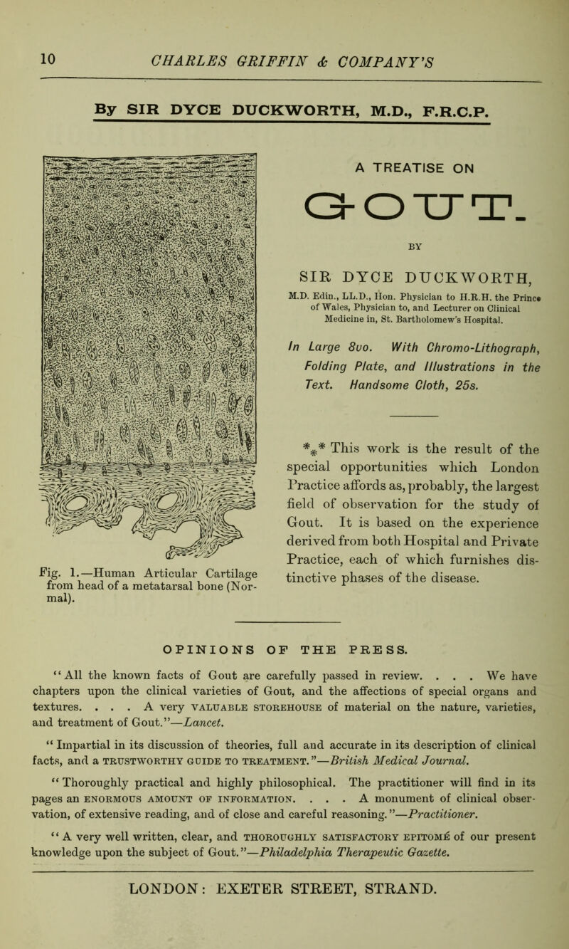 By SIR DYCE DUCKWORTH, M.D., F.R.C.P. A TREATISE ON GOUT. BY SIR DYCE DUCKWORTH, M.D. Edin., LL.D., Hon. Physician to H.R.H. the Princ* of Wales, Physician to, and Lecturer on Clinical Medicine in, St. Bartholomew’s Hospital. In Large 8uo. With Chromo-Lithograph, Folding Plate, and Illustrations in the Text. Handsome Cloth, 25s. *** This work is the result of the special opportunities which London Practice affords as, probably, the largest field of observation for the study of Gout. It is based on the experience derived from both Hospital and Private Practice, each of which furnishes dis- tinctive phases of the disease. OPINIONS OF THE PRESS. “All the known facts of Gout are carefully passed in review. . . . We have chapters upon the clinical varieties of Gout, and the affections of special organs and textures. ... A very valuable storehouse of material on the nature, varieties, and treatment of Gout.”—Lancet. “ Impartial in its discussion of theories, full and accurate in its description of clinical facts, and a trustworthy guide to treatment. ”—British Medical Journal. “ Thoroughly practical and highly philosophical. The practitioner will find in its pages an enormous amount of information. ... A monument of clinical obser- vation, of extensive reading, and of close and careful reasoning. ”—Practitioner. “ A very well written, clear, and thoroughly satisfactory epitome of our present knowledge upon the subject of Gout.”—Philadelphia Therapeutic Gazette.