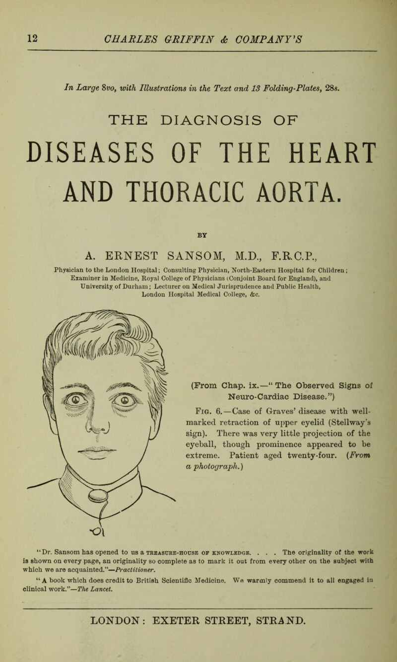 In Large Svo, with Illustrations in the Text and 13 Folding-Plates, 28s. THE DIAGNOSIS OF DISEASES OF THE HEART AND THORACIC AORTA. BY A. ERNEST SANSOM, M.D., F.R.C.R, Physician to the London Hospital; Consulting Physician, North-Eastern Hospital for Children; Examiner in Medicine, Royal College of Physicians (Conjoint Board for England), and University of Durham; Lecturer on Medical Jurisprudence and Public Health, London Hospital Medical College, &c. (From Chap. ix.—“ The Observed Signs of Neuro-Cardiac Disease.”) Fig. 6.—Case of Graves’ disease with well- marked retraction of upper eyelid (Stellway's sign). There was very little projection of the eyeball, though prominence appeared to be extreme. Patient aged twenty-four. (From a photograph.) “Dr. Sansom has opened to us a treasure-house op knowledge. . . . The originality of the work is shown on every page, an originality so complete as to mark it out from every other on the subject with which we are acquainted.”—Practitioner. “ A book which does credit to British Scientific Medicine. We warmly commend it to all engaged in clinical work.”—The Lancet.