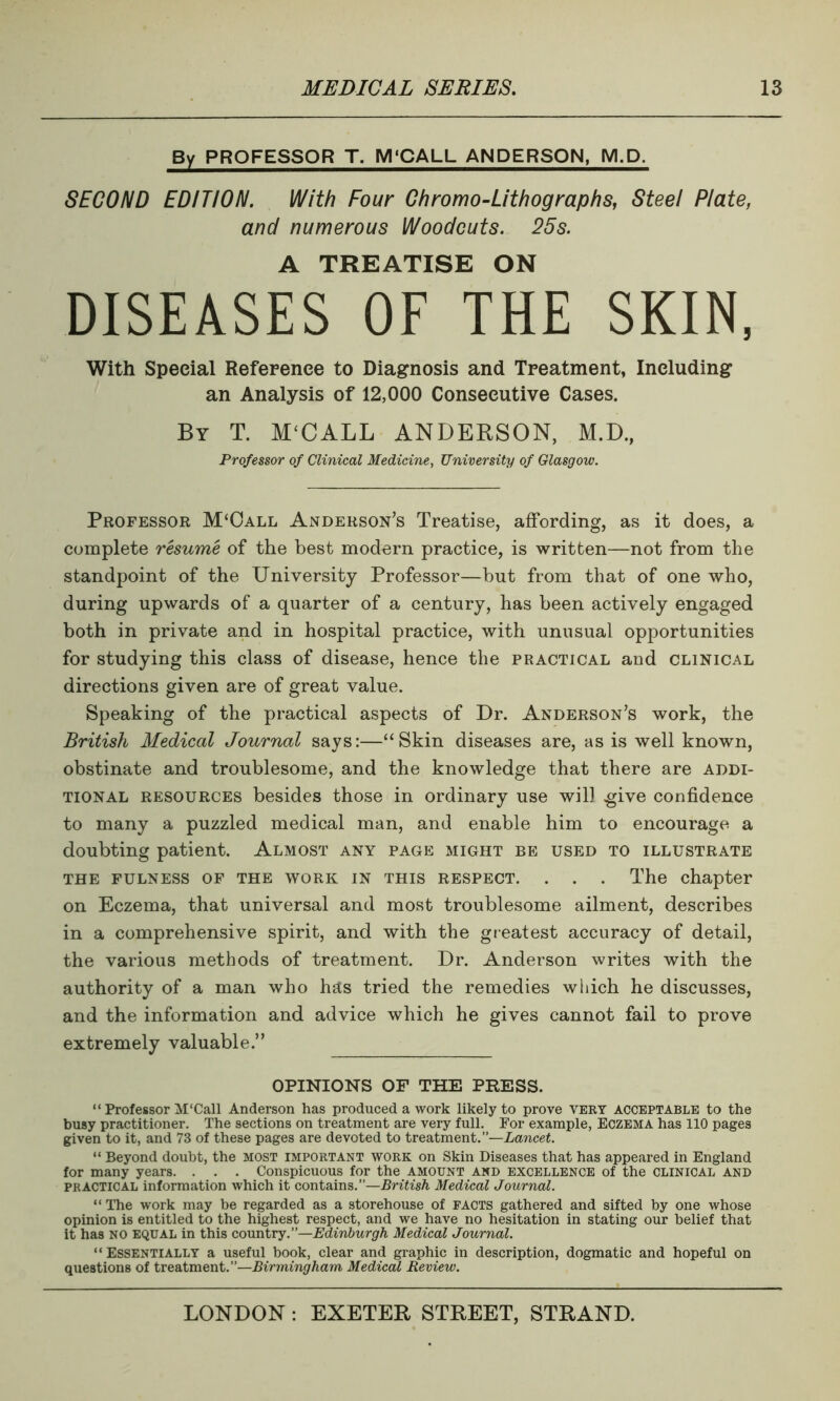 By PROFESSOR T. M‘CALL ANDERSON, M.D, SECOND EDITION. With Four Chromo-Lithographs, Steel Plate, and numerous Woodcuts. 25s. A TREATISE ON DISEASES OF THE SKIN, With Special Reference to Diagnosis and Treatment, Including an Analysis of 12,000 Consecutive Cases. By T. M‘CALL ANDERSON, M.D., Professor of Clinical Medicine, University of Glasgow. Professor M‘Call Anderson’s Treatise, affording, as it does, a complete resume of the best modern practice, is written—not from the standpoint of the University Professor—but from that of one who, during upwards of a quarter of a century, has been actively engaged both in private and in hospital practice, with unusual opportunities for studying this class of disease, hence the practical and clinical directions given are of great value. Speaking of the practical aspects of Dr. Anderson’s work, the British Medical Journal says:—“Skin diseases are, as is well known, obstinate and troublesome, and the knowledge that there are addi- tional resources besides those in ordinary use wil] .give confidence to many a puzzled medical man, and enable him to encourage a doubting patient. Almost any page might be used to illustrate THE FULNESS OF THE WORK IN THIS RESPECT. . . . The chapter on Eczema, that universal and most troublesome ailment, describes in a comprehensive spirit, and with the greatest accuracy of detail, the various methods of treatment. Dr. Anderson writes with the authority of a man who hsts tried the remedies which he discusses, and the information and advice which he gives cannot fail to prove extremely valuable.” OPINIONS OF THE PRESS. “ Professor M'Call Anderson has produced a work likely to prove VERT ACCEPTABLE to the busy practitioner. The sections on treatment are very full. For example, Eczema has 110 pages given to it, and 73 of these pages are devoted to treatment.”—Lancet. “ Beyond doubt, the most important work on Skin Diseases that has appeared in England for many years. . . . Conspicuous for the amount and excellence of the clinical and practical information which it contains.”—British Medical Journal. “ The work may be regarded as a storehouse of FACTS gathered and sifted by one whose opinion is entitled to the highest respect, and we have no hesitation in stating our belief that it has NO EQUAL in this country.”—Edinburgh Medical Journal. “ Essentially a useful book, clear and graphic in description, dogmatic and hopeful on questions of treatment.”—Birmingham, Medical Review.