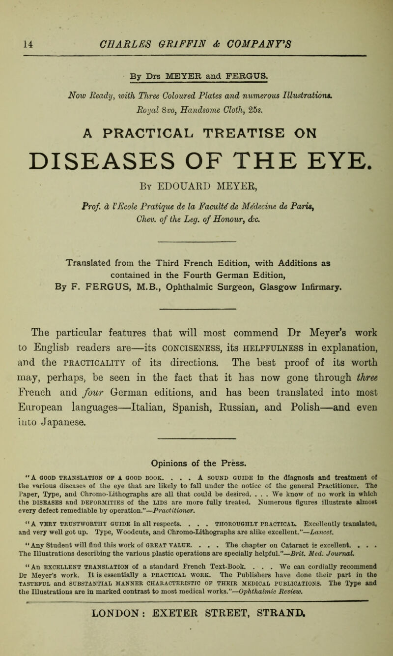 By Drs MEYER and FERGUS. Now Ready, with Three Coloured Plates and numerous Illustrations. Royal 8vo, Handsome Cloth, 25s. A PRACTICAL TREATISE ON DISEASES OF THE EYE. By EDOUARD MEYER, Prof, d VEcole Pratique de la Faculty de Me'decine de Paris, Chev. of the Leg. of Honour, Ac. Translated from the Third French Edition, with Additions as contained in the Fourth German Edition, By F. FERGUS, M.B., Ophthalmic Surgeon, Glasgow Infirmary. The particular features that will most commend Dr Meyer’s work to English readers are—its conciseness, its helpfulness in explanation, and the practicality of its directions. The best proof of its worth may, perhaps, be seen in the fact that it has now gone through three French and four German editions, and has been translated into most European languages—Italian, Spanish, Russian, and Polish—and even into Japanese. Opinions of the Press. A GOOD TRANSLATION of A GOOD book. ... A sound guide iD the diagnosis and treatment of the various diseases of the eye that are likely to fall under the notice of the general Practitioner. The Paper, Type, and Chromo-Lithographs are all that could be desired. . . . We know of no work in which the diseases and deformities of the lids are more fully treated. Numerous figures illustrate almost every defect remediable by operation.”—Practitioner. “ A VERY TRUSTWORTHY GUIDE in all respects. . . . thoroughly practical. Excellently translated, and very well got up. Type, Woodcuts, and Chromo-Lithographs are alike excellent.—Lancet. “ Any Student will find this work of great VALUE. . . . The chapter on Cataract is excellent. . . . The Illustrations describing the various plastic operations are specially helpful.”—Brit. Med. Journal. “An excellent translation of a standard French Text-Book. . . . We can cordially recommend Dr Meyer’s work. It is essentially a practical work. The Publishers have done their part in the tasteful and substantial manner characteristic of their medical publications. The Type and the Illustrations are in marked contrast to most medical works.”—Ophthalmic Review.