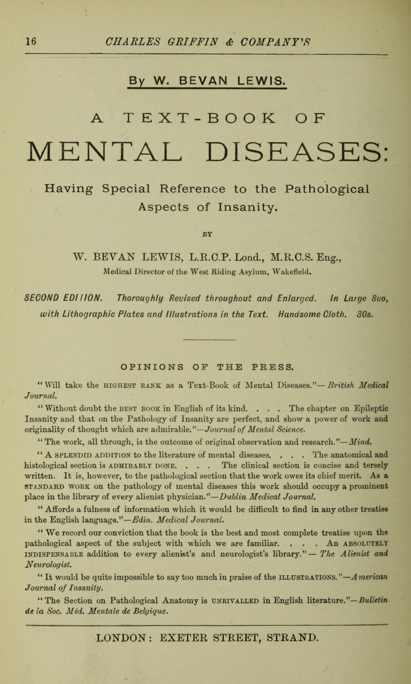 By W. BEVAN LEWIS. A TEXT-BOOK OF MENTAL DISEASES: Having Special Reference to the Pathological Aspects of Insanity. BY W. BEY AN LEWIS, L.R.C.P. Lond., M.R.C.S. Eng., Medical Director of the West Riding Asylum, Wakefield. SECOND EDI NON. Thoroughly Reuised throughout and Enlarged. In Large 8uo, with Lithographic Plates and Illustrations in the Text. Handsome Cloth. 30s. OPINIONS OF THE PRESS. “ Will take the highest bank as a Text-Book of Mental Diseases.”— British Medical Journal. “ Without doubt the best book in English of its kind. . . . The chapter on Epileptic Insanity and that on the Pathology of Insanity are perfect, and show a power of work and originality of thought which are admirable.”—Journal of Mental Science. “ The work, all through, is the outcome of original observation and research.”—Mind. “ A splendid addition to the literature of mental diseases. . . . The anatomical and histological section is admirably done. . . . The clinical section is concise and tersely written. It is, however, to the pathological section that the work owes its chief merit. As a standard work on the pathology of mental diseases this work should occupy a prominent place in the library of every alienist physician.”—Dublin Medical Journal. “ Affords a fulness of information which it would be difficult to find in any other treatise in the English language.”—Edin. Medical Journal. “We record our conviction that the book is the best and most complete treatise upon the pathological aspect of the subject with which we are familiar. . . . An absolutely indispensable addition to every alienist’s and neurologist’s library.”—The Alienist and Neurologist. “ It would be quite impossible to say too much in praise of the illustrations.”—American Journal of Insanity. “ The Section on Pathological Anatomy is unrivalled in English literature.Bulletin de la Soc. Med. Mentale de Belgique.