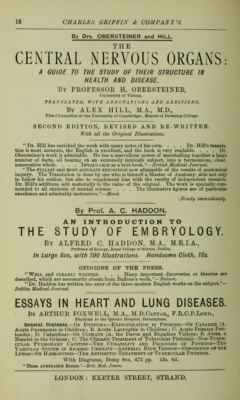 By Drs. OBERSTEINER and HILL. CENTRAL NERVOUS ORGANS: A GUIDE TO THE STUDY OF THEIR STRUCTURE IN HEALTH AND DISEASE. By PROFESSOR H. OBERSTEINER, University of Vienna. TRANSLATED, WITH ANNOTATIONS AND ADDITIONS, By ALEX HILL, M.A., M.D., Vice-Chancellor of the University of Cambridge; Master of Downing College. SECOND EDITION, REVISED AND RE-WRITTEN. With all the Original Illustrations. “ Dr. Hill has enriched the work with many notes of his own. . . . Dr. Hill’s transla tion is most accurate, the English is excellent, and the book is very readable. . . . Dr. Obersteiner’s work is admirable. He has a marvellous power of marshalling together a large number of facts, all bearing on an extremely intricate subject, into a harmonious, clear, consecutive whole. . . . Invaluable as a text-book.”—British Medical Journal. “ The fullest and most accurate exposition now attainable of the results of anatomical inquiry. The Translation is done by one who is himself a Master of Anatomy, able not only to follow his author, but also to supplement him with the results of independent research. Dr. Hill’s additions add materially to the value of the original. The work is specially com- mended to all students of mental science. . . . The illustrative figures are of particular excellence and admirably instructive.”—Mind. [ Ready immediately. By Prof. A. C. HADDQN. AN INTRODUCTION TO THE STUDY OF EMBRYOLOGY. By ALFRED C. HADDON, M.A., M.R.I.A., Professor of Zoology, Royal College of Science, Dublin. In Large 8uo, with 190 Illustrations. Handsome Cloth, 18s. OPINIONS OF THE PRESS. “Well and clearly written. . . . Many important discoveries or theories are described, which are necessarily absent from Balfour’s work.”—Nature. “Dr. Haddon has written the best of the three modern English works on the subject.”— Dublin Medical Journal. ESSAYS IN HEART AND LUNG DISEASES. By ARTHUR FOXWELL, M.A., M.D.Cantab,, F.R.C.P.Lond., Physician to the Queen’s Hospital, Birmingham. General Contents.—On Dyspnie a—Expectoration in Phthisis—On Catarrh (A. Acute Pneumonia in Children ; B. Acute Laryngitis in Children ; C. Acute Primary Peri- tonitis ; D. Catarrhus)—On Climate (A. the Davos and Engadine Valleys; B. Arosa, a Hamlet in the Grisons ; C. The Climatic Treatment of Tubercular Phthisis)—Non-TuBER- cular Pulmonary Cavities—The Curability and Prognosis of Phthisis—The Vascular System in Anemic Debility—Arterial High Tension—Congestion of the Lungs—On Hemoptysis—The Antiseptic Treatment of Tubercular Phthisis. With Diagrams, Demy 8vo, 472 pp. 12s. 6d. “These admirable Essays.”—Brit. Med. Journ.