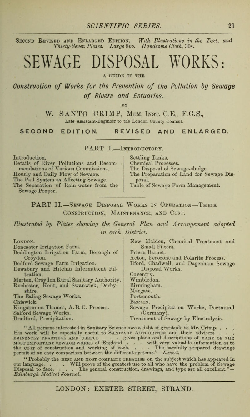 Second Revised and Enlarged Edition. With Illustrations in the Text, and Thirty-Seven Plates. Large 8vo. Handsome Cloth, 30s. SEWAGE DISPOSAL WORKS: A GUIDE TO THE Construction of Works for the Prevention of the Pollution by Sewage of Rivers and Estuaries. BY W. SANTO CRIMP, Mem. Inst. C.E., F.G.S., Late Assistant-Engineer to tlie London County Council. SECOND EDITION. REVISED AND ENLARGED. PART I. INTRODUCTORY. Introduction. Details of River Pollutions and Recom- mendations of Various Commissions. Hourly and Daily Flow of Sewage. The Pail System as Affecting Sewage. The Separation of Rain-water from the Sewage Proper. Settling Tanks. Chemical Processes. The Disposal of Sewage-sludge. The Preparation of Land for Sewage Dis- posal. Table of Sewage Farm Management. PART II.—Sewage Disposal Works in Operation—Their Construction, Maintenance, and Cost. Illustrated by Plates showing the General Plan and Arrangement adopted in each District. London. Doncaster Irrigation Farm. Beddington Irrigation E'arm, Borough of Croydon. Bedford Sewage Farm Irrigation. Dewsbury and Hitchin Intermittent Fil- tration. Merton, Croydon Rural Sanitary Authority. Rochester, Kent, and Swanwick, Derby- shire. The Ealing Sewage Works. Chiswick. Kingston-on-Thames, A. B. C. Process. Salford Sewage Works. Bradford, Precipitation. New Malden, Chemical Treatment and Small Filters. Friern Barnet. Acton, Ferozone and Polarite Process. Ilford, Chadwell, and Dagenham Sewage Disposal Works. Coventry. Wimbledon. Birmingham. Margate. Portsmouth. Berlin. Sewage Precipitation Works, Dortmund (Germany). Treatment of Sewage by Electrolysis. “ All persons interested in Sanitary Science owe a debt of gratitude to Mr. Crimp. . . . His work will be especially useful to Sanitary Authorities and their advisers . . . eminently practical and useful . . . gives plans and descriptions of many of the most important sewage works of England . . . with very valuable information as to the cost of construction and working of each. . . . The carefully-prepared drawings permit of an easy comparison between the different systems.”—Lancet. “ Probably the best and most complete treatise on the subject which has appeared in our language. . . . Will prove of the greatest use to all who have the problem of Sewage Disposal to face. . . . The general construction, drawings, and type are all excellent.”— Edinburgh Medical Journal.