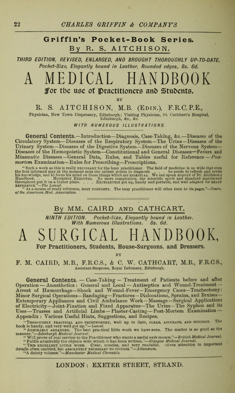 Griffin's Poeket-Book Series. By R. S, AITCHI SON. THIRD EDITION, REVISED, ENLARGED, AND BROUGHT THOROUGHLY UP-TO-DATE. Pocket-Size, Elegantly bound in Leather, Rounded edges, 8s. 6d. A MEDICAL HANDBOOK jfor tbe use of practitioners anO Students. BY K. S. AITCHISON, M.B. (Edin.), F.R.C.P.E., Physician, New Town Dispensary, Edinburgh; Visiting Physician, St. Cuthbert’s Hospital, Edinburgh, &c., &c. WITH NUMEROUS ILLUSTRATIONS. General Contents.—Introduction—Diagnosis, Case-Taking, &c.—Diseases of the Circulatory System—Diseases of the Respiratory System—The Urine—Diseases of the Urinary System—Diseases of the Digestive System—Diseases of the Nervous System— Diseases of the Hsemopoietic System—Constitutional and General Diseases—Fevers and Miasmatic Diseases—General Data, Rules, and Tables useful for Reference — Post- mortem Examination—Rules for Prescribing—Prescriptions. “ Such a work as this is really necessary for the busy practitioner. The field of medicine is so wide that even the best informed may at the moment miss the salient points in diagnosis ... he needs to refresh and revise his knowledge, and to focus his mind on those things which are essential. We can speak highly of Dr. Aitchison s Handbook. . . . Honestly Executed. No mere compilation, the scientific spirit and standard maintained throughout put it on a higher plane. . . . Excellently got up, handy and portable, and well adapted for ready reference.’ —The Lancet. “ As a means of ready reference, most complete. The busy practitioner will often turn to its pages.”—Touni. of the American Med. Association. By MM. CAIRD and CATHCART, NINTH EDITION. Pocket-Size, Elegantly bound in Leather. With Numerous Illustrations. 8s. 6d. A SURGICAL HANDBOOK, For Practitioners, Students, House-Surgeons, and Dressers. BY F. M. CAIRD, M.B., F.R.C.S., & C. W. CATHCART, M.B., F.R.C.S., Assistant-Surgeons, Royal Infirmary, Edinburgh. General Contents. — Case-Taking — Treatment of Patients before and after Operation — Anaesthetics: General and Local — Antiseptics and Wound-Treatment — Arrest of Haemorrhage—Shock and Wound-Fever—Emergency Cases—Tracheotomy: Minor Surgical Operations—Bandaging—Fractures—Dislocations, Sprains, and Bruises— Extemporary Appliances and Civil Ambulance Work—Massage—Surgical Applications of Electricity—Joint-Fixation and Fixed Apparatus—The Urine —The Syphon and its Uses—Trusses and Artificial Limbs — Plaster-Casting—Post-Mortem Examination — Appendix : Various Useful Hints, Suggestions, and Recipes. “Thoroughly practical and trustworthy, well up to date, clear, accurate, and succinct. The book is handy, and very well got up.’’—Lancet. “ Admirably arranged. The best practical little work we have seen. The matter is as good as the manner.”—Edinburgh Medical Journal. “ Will prove of real service to the Practitioner who wants a useful vade mecum.—British Medical Journal. “Fulfils admirably the objects with which it has been written.’’—Glasgow Medical Journal. “ This excellent little work. Clear, concise, and very readable, tiives attention to important details often omitted, but absolutely necessary to success .—Athenaeum. “A dainty volume.”—Manchester Medical Chronicle.