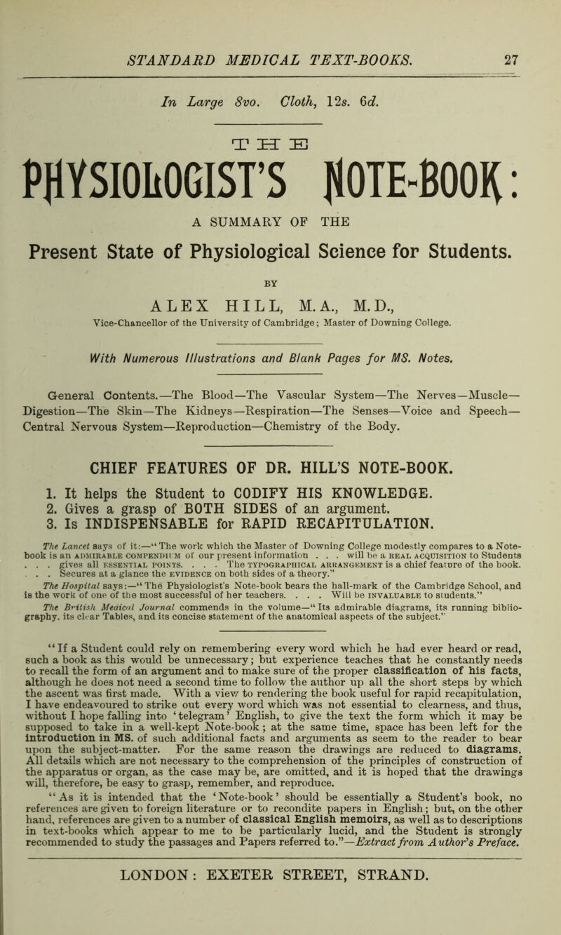 In Large 8vo. Cloth, 12s. Qd. PHYSIOLOGISTS^ NOTE-BOOK: A SUMMARY OF THE Present State of Physiological Science for Students. BY ALEX HILL, M.A., M. D., Vice-Chancellor of the University of Cambridge; Master of Downing College. With Numerous Illustrations and Blank Pages for MS. Notes. General Contents.—The Blood—The Vascular System—The Nerves—Muscle— Digestion—The Skin—The Kidneys—Respiration—The Senses—Voice and Speech— Central Nervous System—Reproduction—Chemistry of the Body. CHIEF FEATURES OF DR. HILL’S NOTE-BOOK. 1. It helps the Student to CODIFY HIS KNOWLEDGE. 2. Gives a grasp of BOTH SIDES of an argument. 3. Is INDISPENSABLE for RAPID RECAPITULATION. The Lancet says of it:—“ The work which the Master of Downing College modestly compares to a Note- book is an admirable compendium of our present information . . . will be a real acquisition to Students . . . gives all essential points. . . . The typographical arrangement is a chief feature of the book. . . . Secures at a glance the evidence on both sides of a theory.” The Hospital says:—“The Physiologist’s Note-book bears the hall-mark of the Cambridge School, and is the work of one of the most successful of her teachers. . . . Will be invaluable to students.” The British Medical Journal commends in the volume—“Its admirable diagrams, its running biblio- graphy. its char Tables, and its concise statement of the anatomical aspects of the subject.” “ If a Student could rely on remembering every word which he had ever heard or read, such a book as this would be unnecessary; but experience teaches that he constantly needs to recall the form of an argument and to make sure of the proper classification of his facts, although he does not need a second time to follow the author up all the short steps by which the ascent was first made. With a view to rendering the book useful for rapid recapitulation, I have endeavoured to strike out every word which was not essential to clearness, and thus, without I hope falling into ‘ telegram ’ English, to give the text the form which it may be supposed to take in a well-kept Note-book; at the same time, space has been left for the introduction in MS. of such additional facts and arguments as seem to the reader to bear upon the subject-matter. For the same reason the drawings are reduced to diagrams. All details which are not necessary to the comprehension of the principles of construction of the apparatus or organ, as the case may be, are omitted, and it is hoped that the drawings will, therefore, be easy to grasp, remember, and reproduce. “As it is intended that the ‘Note-book’ should be essentially a Student’s book, no references are given to foreign literature or to recondite papers in English; but, on the other hand, references are given to a number of classical English memoirs, as well as to descriptions in text-books which appear to me to be particularly lucid, and the Student is strongly recommended to study the passages and Papers referred to.”—Extract from Author's Preface.