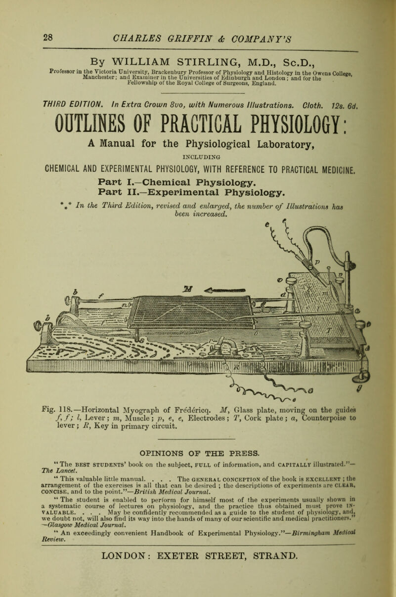 Professor in By WILLIAM STIRLING, M.D., Sc.D., the Victoria University, Brackenbury Professor of Physiology and Histology in the Owens College Manchester; and Examiner in the Universities of Edinburgh and London; and tor the Fellowship of the Royal College of Surgeons, England. THIRD EDITION. In Extra Crown 8uo, with Numerous Illustrations. Cloth. 12s. 6d OUTLINES OF PRACTICAL PHYSIOLOGY: A Manual for the Physiological Laboratory, INCLUDING CHEMICAL AND EXPERIMENTAL PHYSIOLOGY, WITH REFERENCE TO PRACTICAL MEDICINE. Part I.—Chemical Physiology. Part II.—Experimental Physiology. *** In the Third Edition, revised and enlarged, the number of Illustrations has been increased. Fig. 118.—Horizontal Myograph of Fredericq. M, Glass plate, moving on the guides f, f; l, Lever; m, Muscle ; p, e, e, Electrodes ; T, Cork plate ; a, Counterpoise to lever ; E, Key in primary circuit. OPINIONS OF THE PRESS. “The best students’ book on the subject, full of information, and capitally illustrated.”— The Lancet. “ This valuable little manual. . . . The general conception of the book is excellent ; the arrangement of the exercises is all that can be desired ; the descriptions of experiments are clear, concise, and to the point.”—British Medical Journal. “ The student is enabled to perform for himself most of the experiments usually shown in a systematic course of lectures on physiology, and the practice thus obtained must prove in- valuable. . . . May be confidently recommended as a guide to the student of physiology, and, we doubt not, will also find its way into the hands of many of our scientific and medical practitioners.” —Glasgow Medical Journal. “ An exceedingly convenient Handbook of Experimental Physiology.”—Birmingham. Medical Review.