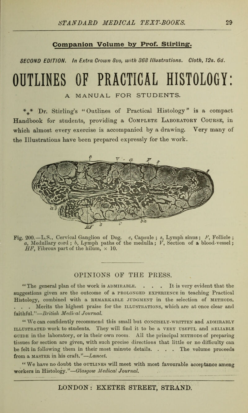 Companion Volume by Prof. Stirling. SECOND EDITION. In Extra Crown 8uo, with 368 Illustrations. Cloth, 12s. 6d. OUTLINES OF PRACTICAL HISTOLOGY: A MANUAL. FOR STUDENTS. *** Dr. Stirling’s “ Outlines of Practical Histology ” is a compact Handbook for students, providing a Complete Laboratory Course, in which almost every exercise is accompanied by a drawing. Very many of the Illustrations have been prepared expressly for the work. Fig. 200.—L.S., Cervical Ganglion of Dog. c, Capsule ; s, Lymph sinus; F, Follicle ; a, Medullary cord ; h, Lymph paths of the medulla; V, Section of a blood-vessel; HF, Fibrous part of the hilurn, x 10. OPINIONS OF THE PRESS. “ The general plan of the work is admirable. . . . It is very evident that the suggestions given are the outcome of a prolonged experience in teaching Practical Histology, combined with a remarkable judgment in the selection of methods. . . . Merits the highest praise for the illustrations, which are at once clear and faithful.”—British Medical Journal. “ We can confidently recommend this small but concisely-written and admirably illustrated work to students. They will find it to be a very useful and reliable guide in the laboratory, or in their own room. All the principal methods of preparing tissues for section are given, with such precise directions that little or no difficulty can be felt in following them in their most minute details. . . . The volume proceeds from a master in his craft.”—Lancet. “We have no doubt the outlines will meet with most favourable acceptance among workers in Histology.”—Glasgow Medical Journal.