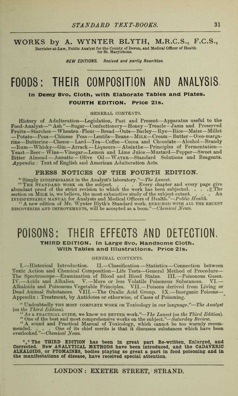 WORKS by A. WYNTER BLYTH, M.R.C.S., F.C.S., Barrister-at-Law, Public Analyst for the County of Devon, and Medical Officer of Health for St. Marylebone. NEW EDITIONS. Revised and partly Rewritten. FOODS: THEIR COMPOSITION AND ANALYSIS In Demy 8vo, Cloth, with Elaborate Tables and Plates. FOURTH EDITION. Price 2IS. GENERAL CONTENTS. History of Adulteration—Legislation, Past and Present—Apparatus useful to the Food-Analyst—“Ash”—Sugar—Confectionery—Honey —Treacle—Jams and Preserved Fruits—Starches— Wheaten - Flour—Bread—Oats—Barley—Rye—Rice—Maize—Millet —Potato—Peas—Chinese Peas — Lentils—Beans—Milk—Cream—Butter—01eo-marga- rine—Butterine—Cheese—Lard—Tea—Coffee—Cocoa and Chocolate—Alcohol—Brandy —Rum—Whisky—Gin—Arrack — Liqueurs — Absinthe—Principles of Fermentation— Yeast—Beer— Wine—Vinegar—Lemon and Lime Juice—Mustard—Pepper—Sweet and Bitter Almond — Annatto —Olive Oil — Water—Standard Solutions and Reagents. Appendix : Text of English and American Adulteration Acts. PRESS NOTICES OF THE FOURTH EDITION. “ Simply indispensable in the Analyst’s laboratory.”—The Lancet. “ The Standard work on the subject. . . . Every chapter and every page give abundant proof of the strict revision to which the work has been subjected. . . .J£The section on Milk is, we believe, the most exhaustive study of the subject extant. . . . An indispensable manual for Analysts and Medical Officers of Health.”—Public Health. “ A new edition of Mr. Wynter Blyth’s Standard work, enriched with all the recent discoveries and improvements, will be accepted as a boon.”—Chemical News. POISONS: THEIR EFFECTS AND DETECTION. THIRD EDITION. In Large 8vo, Handsome Cloth. With Tables and Illustrations. Price 21s. GENERAL CONTENTS. I.—Historical Introduction. II.—Classification—Statistics—Connection between Toxic Action and Chemical Composition—Life Tests—General Method of Procedure— The Spectroscope—Examination of Blood and Blood Stains. III.—Poisonous Gases. IV.—Acids and Alkalies. V.—More or less Volatile Poisonous Substances. VI.— Alkaloids and Poisonous Vegetable Principles. VII. —Poisons derived from Living or Dead Animal Substances. VIII.—The Oxalic Acid Group. IX.—Inorganic Poisons— Appendix : Treatment, by Antidotes or otherwise, of Cases of Poisoning. “ Undoubtedly the most complete work on Toxicology in our language.”—The Analyst {on the Third Edition). “Asa practical guide, we know no better work.”— The Lancet [on the Third Edition). “ One of the best and most comprehensive works on the subject.”—Saturday Review. “ A sound and Practical Manual of Toxicology, which cannot be too warmly recom- mended. . . . One of its chief merits is that it discusses substances which have been overlooked.”—Chemical News. *** The THIRD EDITION has been in great part Re-written, Enlarged, and Corrected. New ANALYTICAL METHODS have been introduced, and the CADAVERIC ALKALOIDS, or PTOMAINES, bodies playing so great a part in food poisoning and in the manifestations of disease, have received special attention.