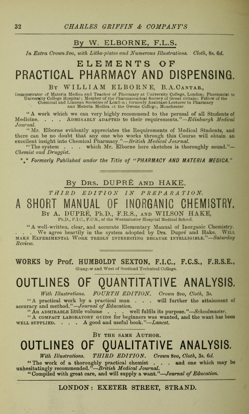 By W. ELBORNE, F.L.S. In Extra Crown 8vo, with Litho-plates and Numerous Illustrations. Cloth, 8s. 6d. ELEMENTS OF PRACTICAL PHARMACY AND DISPENSING. By WILLIAM ELBORNE, B.A.Cantab., Demonstrator of Materia Medica and Teacher of Pharmacy at University College, London; Pharmacist to University College Hospital; Member of the Pharmaceutical Society of Great Britain; Fellow of the Chemical and Linnean Societies of London; formerly Assistant-Lecturer in Pharmacy and Materia Medica at the Owens College, Manchester. “ A work which we can very highly recommend to the perusal of all Students of Medicine. . . . Admirably adapted to their requirements.”—Edinburgh Medical Journal. “ Mr. Elborne evidently appreciates the Requirements of Medical Students, and there can be no doubt that any one who works through this Course will obtain an excellent insight into Chemical Pharmacy.”—British Medical Journal. “The system . . . which Mr. Elborne here sketches is thoroughly sound.”— Chemist and Druggist. V Formerly Published under the Title of PHARMACY AND MATERIA MEDICA. By Drs. DUPRE and HAKE. THIRD EDITION IN PREPARATION. A SHORT MANUAL OF INORGANIC CHEMISTRY. By A. DUPRE, Ph.D., F.R.S., and WILSON HAKE, Ph.D., F.I.C., F.C S., of the Westminster Hospital Medical School. “ A well-written, clear, and accurate Elementary Manual of Inorganic Chemistry. . . . We agree heartily in the system adopted by Drs. Dupre and Hake. Will make Experimental Work trebly interesting because intelligible.”—Saturday Review. WORKS by Prof. HUMBOLDT SEXTON, F.I.C., F.C.S., F.R.S.E., Glasgow and West of Scotland Technical College. OUTLINES OF QUANTITATIVE ANALYSIS. With Illustrations. FOURTH EDITION. Crown 8vo, Cloth, 3s. “A practical work by a practical man . . . will further the attainment of accuracy and method.”—Journal of Education. “ An admirable little volume . . . well fulfils its purpose.”—Schoolmaster. “ A compact laboratory guide for beginners was wanted, and the want has been well supplied. . . . A good and useful book. ”—Lancet. By the same Author. OUTLINES OF QUALITATIVE ANALYSIS. With Illustrations. THIRD EDITION. Crown 8vo. Cloth, 3s. &d. “ The work of a thoroughly practical chemist . . . and one which may be unhesitatingly recommended.”—British Medical Journal. “Compiled with great care, and will supply a want.”—Journal of Education.