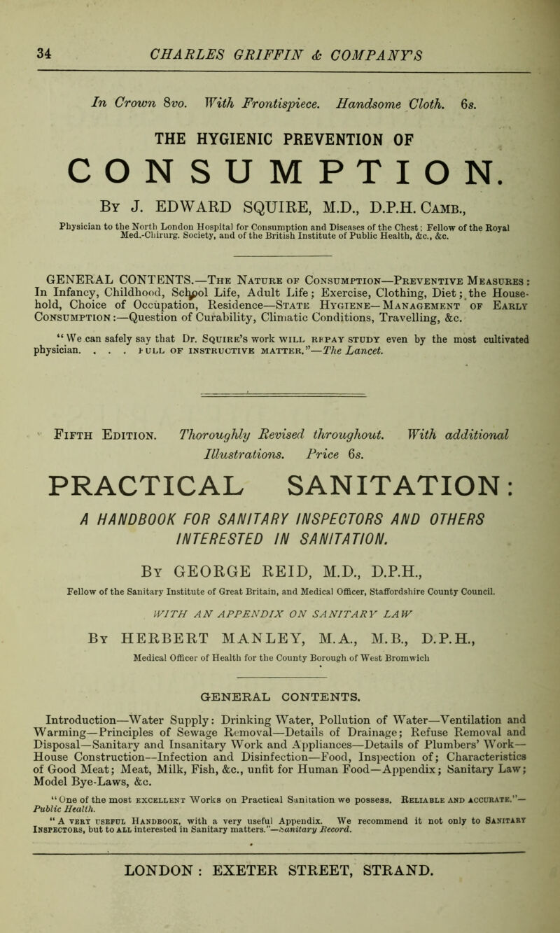 In Crown 8vo. With Frontispiece. Handsome Cloth. 6s. THE HYGIENIC PREVENTION OF CONSUMPTION. Bv J. EDWARD SQUIRE, M.D., D.RH. Camb., Physician to the North London Hospital for Consumption and Diseases of the Chest; Fellow of the Royal Med.-Cliirurg. Society, and of the British Institute of Public Health, &c., &c. GENERAL CONTENTS.—The Nature of Consumption—Preventive Measures : In Infancy, Childhood, Scljpol Life, Adult Life; Exercise, Clothing, Diet; the House- hold, Choice of Occupation, Residence—State Hygiene— Management of Early Consumption :—Question of Curability, Climatic Conditions, Travelling, &c. “ We can safely say that Dr. Squire’s work will repay study even by the most cultivated physician. . . . pull of instructive matter.”—The Lancet. Fifth Edition. Thoroughly Revised throughout. With additional Illustrations. Price 6s. PRACTICAL SANITATION: A HANDBOOK FOR SANITARY INSPECTORS AND OTHERS INTERESTED IN SANITATION. By GEORGE REID, M.D., D.RH., Fellow of the Sanitary Institute of Great Britain, and Medical Officer, Staffordshire County Council. WITH AN APPENDIX ON SANITARY LAW By HERBERT MANLEY, M.A., M.B., D.RH., Medical Officer of Health for the County Borough of West Bromwich GENERAL CONTENTS. Introduction—Water Supply: Drinking Water, Pollution of Water—Ventilation and Warming—Principles of Sewage Removal—Details of Drainage; Refuse Removal and Disposal—Sanitary and Insanitary Work and Appliances—Details of Plumbers’ Work— House Construction—Infection and Disinfection—Food, Inspection of; Characteristics of Good Meat; Meat, Milk, Fish, &c., unfit for Human Food—Appendix; Sanitary Law; Model Bye-Laws, &c. “ One of the most excellent Works on Practical Sanitation we possess. Reliable and accurate.”— Public Health. “ A very useful Handbook, with a very useful Appendix. We recommend it not only to Sanitary Inspectors, but to all interested in Sanitary matters.”—Sanitary Record.