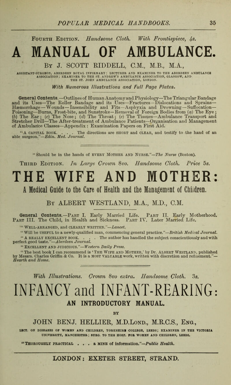 Fourth Edition. Handsome Cloth. With Frontispiece, J/.s. A MANUAL OF AMBULANCE. By J. SCOTT RIDDELL, C.M, M.B., M.A, ASSISTANT-SURGEON, ABERDEEN ROYAL INFIRMARY : LECTURER AND EXAMINER TO THE ABERDEEN AMBULANCE association; examiner to the st. Andrew’s ambulance association, Glasgow, and THE ST. JOHN AMBULANCE ASSOCIATION, LONDON. With Numerous Illustrations and Full Page Plates. General Contents.—Outlines of Human Anatomy and Physiology—The Triangular Bandage and its Uses—The Roller Bandage and its Uses—Fractures—Dislocations and Sprains— Haemorrhage—Wounds — Insensibility and Fits—Asphyxia and Drowning—Suffocation— Poisoning—Burns, Frost-bite, and Sunstroke—Removal of Foreign Bodies from (a) The Eye ; (b) The Ear; (c) The Nose; (d) The Throat; (e) The Tissues—Ambulance Transport and Stretcher Drill—The After-treatment of Ambulance Patients—Organisation and Management of Ambulan'ce Classes—Appendix : Examination Papers on First Aid. “A capital book. . . . The directions are short and clear, and testify to the hand of an able surgeon.”—Edin. Med. Journal. “ Should he in the hands of every Mother and Nurse.—The Nurse (Boston). Third Edition. In Large Crown 8vo. Handsome Cloth. Price 5s. THE WIFE AND MOTHER: A Medical Guide to the Care of Health and the Management of Children. By ALBERT WESTLAND, M.A., M.D., C.M. General Contents.—Part I. Early Married Life. Part II. Early Motherhood. Part III. The Child, in Health and Sickness. Part IV. Later Married Life. “ Well-arranged, and clearly written.”—Lancet. “Will be useful to a newly-qualified man, commencing general practice.”—British Medical Journal. “ A really excellent book. . . . The author has handled the subject conscientiously and with perfect good taste.”—Aberdeen Journal. “ Excellent and judicious.”—Western Daily Press. “ The best book I can recommend is ‘ The Wife and Mother,’ by Dr. Albert Westland, published by Messrs. Charles Griffin & Co. It is a most valuable work, written with discretion and refinement.”— Hearth and Home. With Illustrations. Crown 8vo extra. Handsome Cloth. 3s. INFANCY and INFANT-REARING: AN INTRODUCTORY MANUAL. BY JOHN BENJ. HELLIER, M.D.Lond, M.R.C.S, Eng., LECT. ON DISBASES OF WOMEN AND CHILDREN, YORKSHIRE COLLEGE, LEEDS; EXAMINER IN THE VICTORIA UNIVERSITY, MANCHESTER ; BURG. TO THE HOSP. FOR WOMEN AND CHILDREN, LEEDS. ** Thoroughly practical ... a mine of information.”—Public Health.