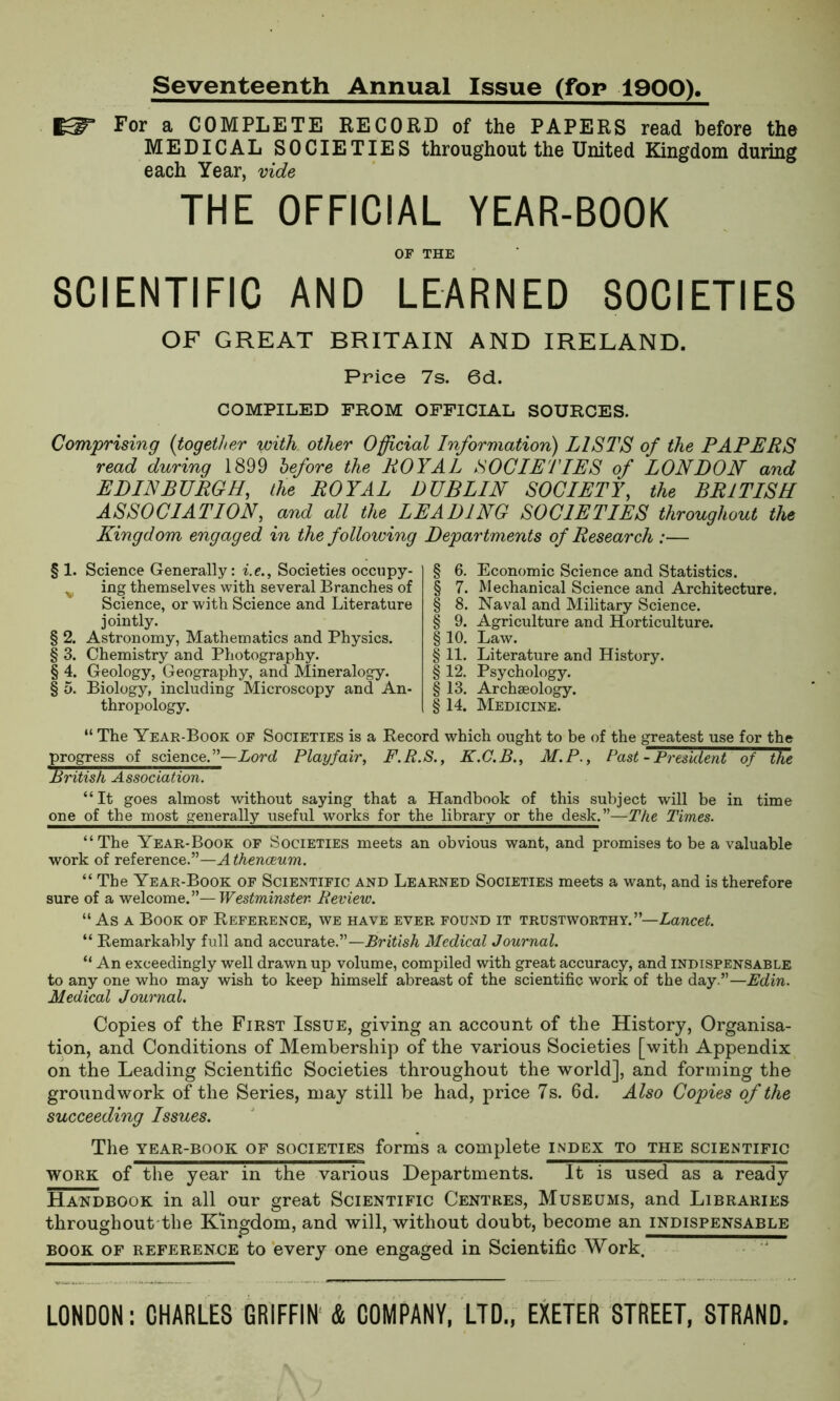 Seventeenth Annual Issue (for 1900), For a COMPLETE RECORD of the PAPERS read before the MEDICAL SOCIETIES throughout the United Kingdom during each Year, vide THE OFFICIAL YEAR-BOOK OF THE SCIENTIFIC AND LEARNED SOCIETIES OF GREAT BRITAIN AND IRELAND. Price 7s. 6d. COMPILED FROM OFFICIAL SOURCES. Comprising {together with other Official Information) LISTS of the PAPERS read during 1899 before the ROYAL SOCIETIES of LONDON and EDINBURGH, the ROYAL DUBLIN SOCIETY, the BRITISH ASSOCIATION, and all the LEADING SOCIETIES throughout the Kingdom engaged in the following Departments of Research :— § 1. Science Generally: i.e., Societies occupy- v ing themselves with several Branches of Science, or with Science and Literature jointly. § 2. Astronomy, Mathematics and Physics. § 3. Chemistry and Photography. § 4. Geology, Geography, and Mineralogy. § 5. Biology, including Microscopy and An- thropology. § 6. Economic Science and Statistics. § 7. Mechanical Science and Architecture. § 8. Naval and Military Science. § 9. Agriculture and Horticulture. § 10. Law. § 11. Literature and History. § 12. Psychology. §13. Archaeology. § 14. Medicine. “ The Year-Book of Societies is a Record which ought to be of the greatest use for the progress of science.”—Lord Playfair, F.R.S., K.C.B., M.P., Past - President of the British Association. “It goes almost without saying that a Handbook of this subject will be in time one of the most generally useful works for the library or the desk.”—The Times. “The Year-Book of Societies meets an obvious want, and promises to be a valuable work of reference.”—A thenceum. “The Year-Book of Scientific and Learned Societies meets a want, and is therefore sure of a welcome.”—Westminster. Review. “ As a Book of Reference, we have ever found it trustworthy.”—Lancet “ Remarkably full and accurate.”—British Medical Journal. “ An exceedingly well drawn up volume, compiled with great accuracy, and indispensable to any one who may wish to keep himself abreast of the scientific work of the day.”—Edin. Medical Journal. Copies of the First Issue, giving an account of the History, Organisa- tion, and Conditions of Membership of the various Societies [with Appendix on the Leading Scientific Societies throughout the world], and forming the groundwork of the Series, may still be had, price 7s. 6d. Also Copies of the succeeding Issues. The year-book of societies forms a complete index to the scientific work of the year in the various Departments. It is used as a ready Handbook in all our great Scientific Centres, Museums, and Libraries throughout the Kingdom, and will, without doubt, become an indispensable book of reference to every one engaged in Scientific Work. LONDON: CHARLES GRIFFIN & COMPANY, LTD., EXETER STREET, STRAND.