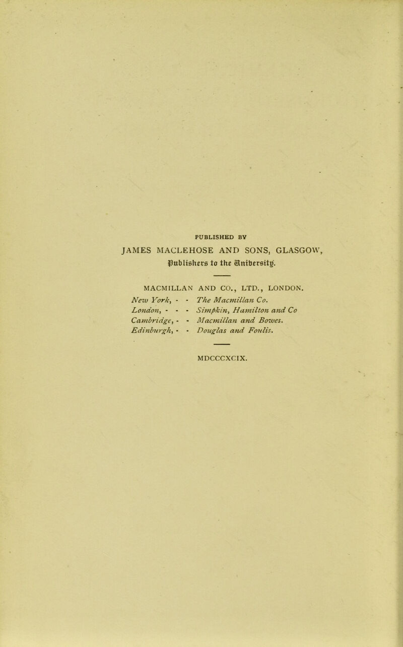 PUBLISHED BY JAMES MACLEHOSE AND SONS, GLASGOW, i9wbHslicrs to the ©niberstty. MACMILLAN AND CO., LTD., LONDON. New York, - London, - - Cambridge, - Edittburgh, • - The Macmillan Co. ■ Simpkin, Hamiltori and Co • Macmillan and Bowes. • Douglas and Fonlis. MDCCCXCIX.