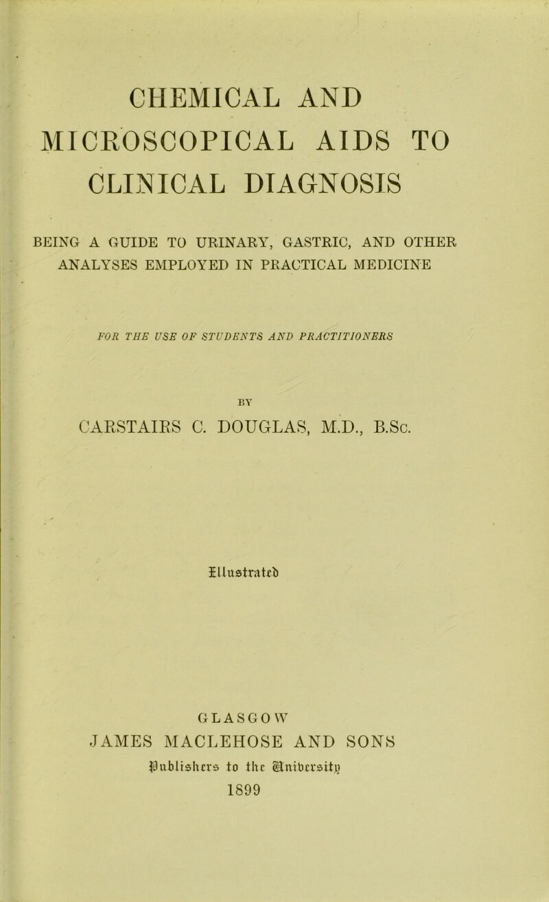 CHEMICAL AND MICROSCOPICAL AIDS TO CLINICAL DIAGNOSIS BEING A GUIDE TO URINARY, GASTRIC, AND OTHER ANALYSES EMPLOYED IN PRACTICAL MEDICINE FOR THE USE OF STUDENTS AND PRACTITIONERS BY CAESTAIES C. DOUGLAS, M.D, B.Sc. illustrnRIi GLASGOW JAMES MACLEHOSE AND SONS I^uMtshcvs to the ^niticrsito 1899