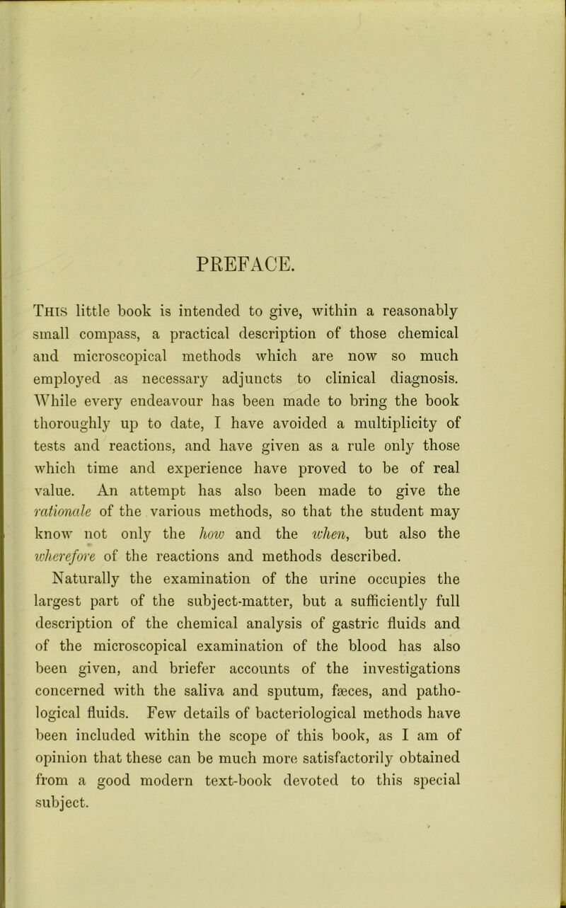 PREFACE. This little book is intended to give, within a reasonably small compass, a practical description of those chemical and microscopical methods which are now so much employed as necessary adjuncts to clinical diagnosis. While every endeavour has been made to bring the book thoroughly up to date, I have avoided a multiplicity of tests and reactions, and have given as a rule only those which time and experience have proved to be of real value. An attempt has also been made to give the rationale of the various methods, so that the student may know not only the how and the ivhen, but also the ivkerefore of the reactions and methods described. Naturally the examination of the urine occupies the largest part of the subject-matter, but a sufficiently full description of the chemical analysis of gastric fluids and of the microscopical examination of the blood has also been given, and briefer accounts of the investigations concerned with the saliva and sputum, faeces, and patho- logical fluids. Few details of bacteriological methods have been included within the scope of this book, as I am of opinion that these can be much more satisfactorily obtained from a good modern text-book devoted to this special subject.