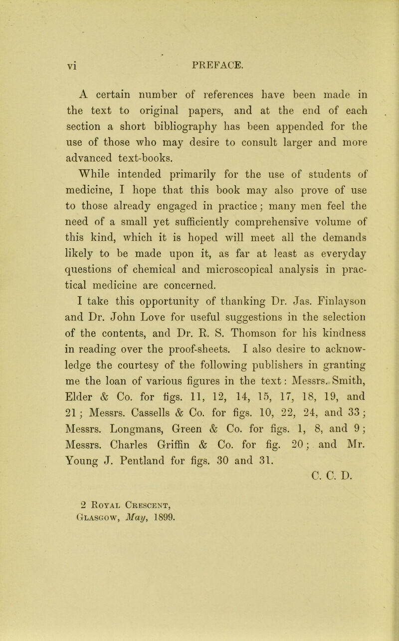 A certain number of references have been made in the text to original papers, and at the end of each section a short bibliography has been appended for the use of those who may desire to consult larger and more advanced text-books. While intended primarily for the use of students of medicine, I hope that this book may also prove of use to those already engaged in practice; many men feel the need of a small yet sufficiently comprehensive volume of this kind, which it is hoped will meet all the demands likely to be made upon it, as far at least as everyday questions of chemical and microscopical analysis in prac- tical medicine are concerned. I take this opportunity of thanking Dr. Jas. Finlayson and Dr. John Love for useful suggestions in the selection of the contents, and Dr. R. S. Thomson for his kindness in reading over the proof-sheets. I also desire to acknow- ledge the courtesy of the following publishers in granting me the loan of various figures in the text: Messrs. Smith, Elder & Co. for figs. 11, 12, 14, 15, 17, 18, 19, and 21; Messrs. Cassells & Co. for figs. 10, 22, 24, and 33; Messrs. Longmans, Green & Co. for figs. 1, 8, and 9; Messrs. Charles Griffin & Co. for fig. 20; and ]\Tr. Young J. Pentland for figs. 30 and 31. C. C. D. 2 Royal Crescent, (Ilascow, 1899.